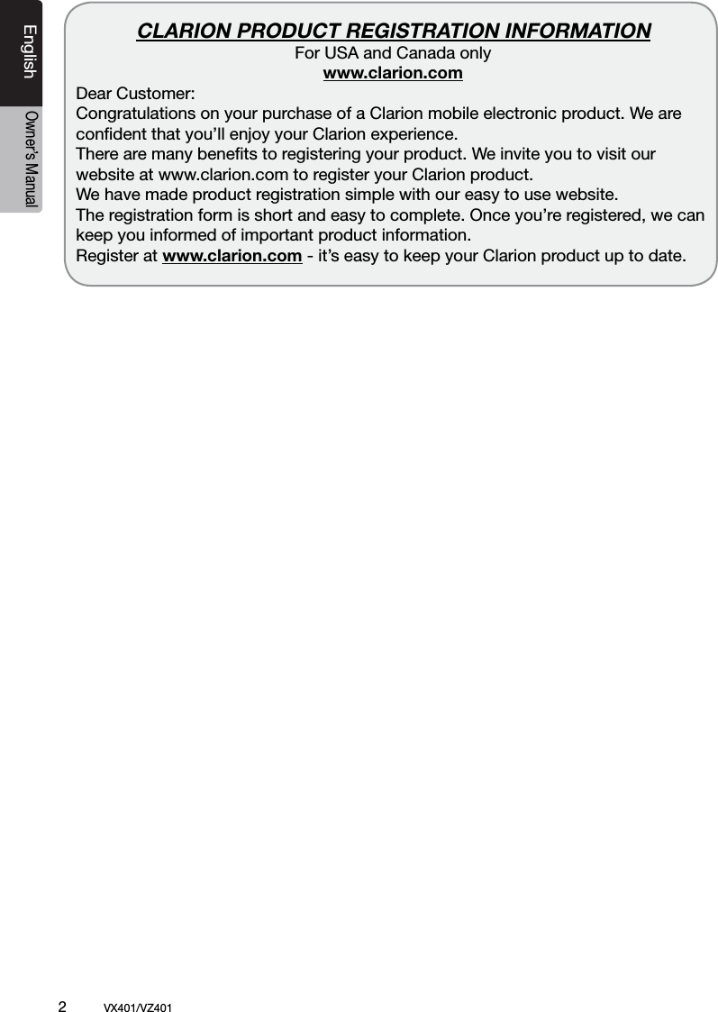 2          VX401/VZ401EnglishOwner&rsquo;s ManualCLARION PRODUCT REGISTRATION INFORMATIONFor USA and Canada onlywww.clarion.com Dear Customer:   Congratulations on your purchase of a Clarion mobile electronic product. We are  conﬁdent that you&rsquo;ll enjoy your Clarion experience.   There are many beneﬁts to registering your product. We invite you to visit our website at www.clarion.com to register your Clarion product.   We have made product registration simple with our easy to use website. The registration form is short and easy to complete. Once you&rsquo;re registered, we can keep you informed of important product information.   Register at www.clarion.com - it&rsquo;s easy to keep your Clarion product up to date.   