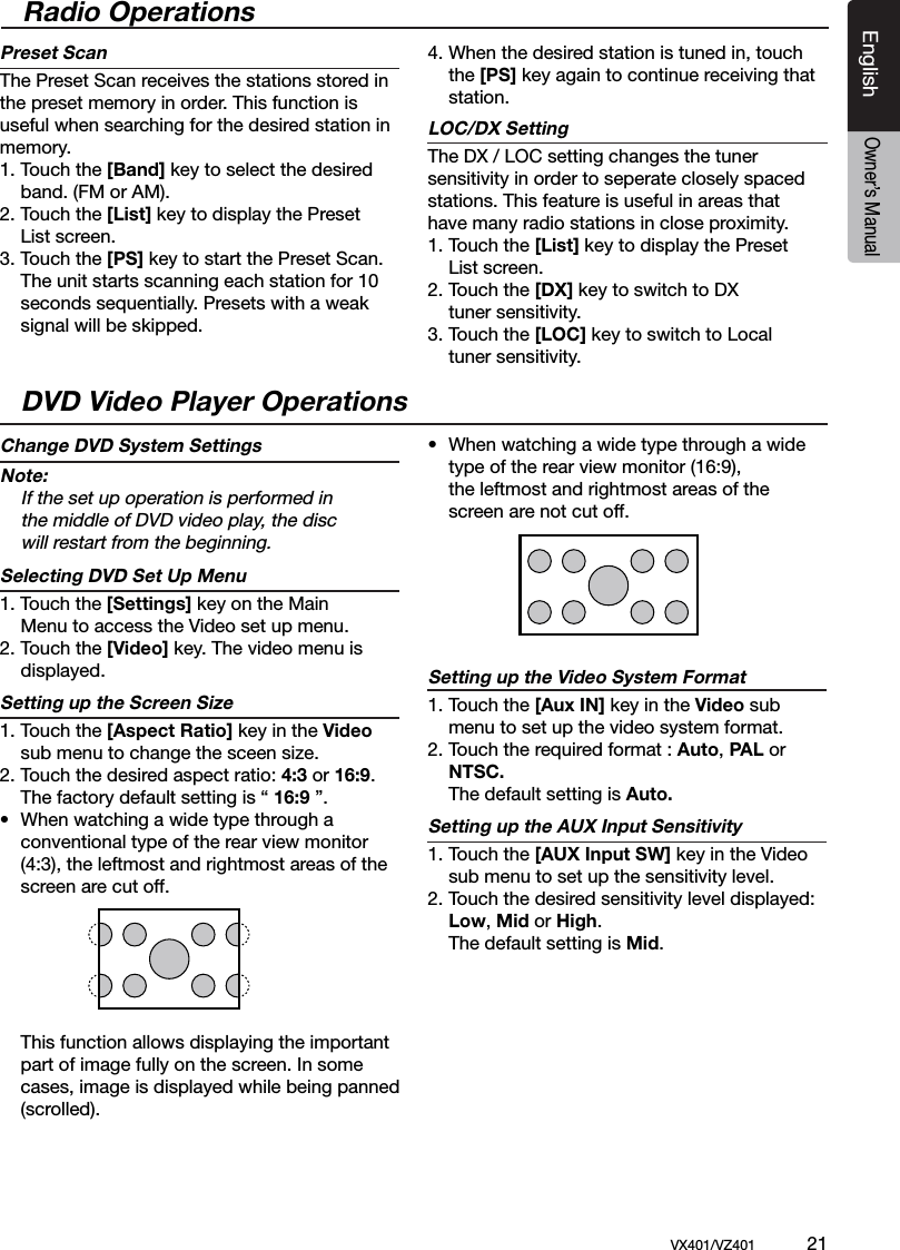 EnglishVX401/VZ401             21EnglishOwner&rsquo;s ManualRadio OperationsPreset ScanThe Preset Scan receives the stations stored in the preset memory in order. This function is useful when searching for the desired station in memory.1. Touch the [Band] key to select the desired   band. (FM or AM).2. Touch the [List] key to display the Preset  List screen.3. Touch the [PS] key to start the Preset Scan.   The unit starts scanning each station for 10   seconds sequentially. Presets with a weak    signal will be skipped.4.  When the desired station is tuned in, touch    the [PS] key again to continue receiving that   station.LOC/DX SettingThe DX / LOC setting changes the tuner sensitivity in order to seperate closely spaced stations. This feature is useful in areas that have many radio stations in close proximity.1. Touch the [List] key to display the Preset  List screen. 2. Touch the [DX] key to switch to DX   tuner sensitivity.3. Touch the [LOC] key to switch to Local   tuner sensitivity.DVD Video Player OperationsChange DVD System SettingsNote:  If the set up operation is performed in   the middle of DVD video play, the disc   will restart from the beginning.Selecting DVD Set Up Menu1. Touch the [Settings] key on the Main    Menu to access the Video set up menu.2. Touch the [Video] key. The video menu is   displayed.Setting up the Screen Size 1. Touch the [Aspect Ratio] key in the Video    sub menu to change the sceen size.2. Touch the desired aspect ratio: 4:3 or 16:9.  The factory default setting is &ldquo; 16:9 &rdquo;.&bull;  When watching a wide type through a   conventional type of the rear view monitor    (4:3), the leftmost and rightmost areas of the    screen are cut off.  This function allows displaying the important   part of image fully on the screen. In some   cases, image is displayed while being panned   (scrolled).&bull;  When watching a wide type through a wide   type of the rear view monitor (16:9),   the leftmost and rightmost areas of the    screen are not cut off.Setting up the Video System Format 1. Touch the [Aux IN] key in the Video sub    menu to set up the video system format. 2. Touch the required format : Auto, PAL or   NTSC.  The default setting is Auto.Setting up the AUX Input Sensitivity1. Touch the [AUX Input SW] key in the Video    sub menu to set up the sensitivity level. 2. Touch the desired sensitivity level displayed:   Low, Mid or High.  The default setting is Mid.
