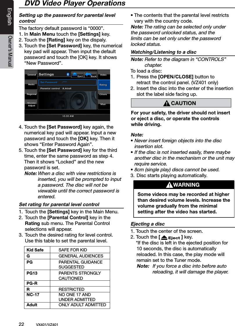 22          VX401/VZ401EnglishOwner&rsquo;s ManualWARNINGSome videos may be recorded at higher than desired volume levels. Increase the volume gradually from the minimal setting after the video has started.DVD Video Player OperationsCAUTIONFor your safety, the driver should not insert or eject a disc, or operate the controls while driving.Setting up the password for parental level controlThe factory default password is &ldquo;0000&rdquo;.1. In Main Menu touch the [Settings] key.  2. Touch the [Rating] key on the dispaly. 3. Touch the [Set Password] key, the numerical    key pad will appear. Then input the default   password and touch the [OK] key. It shows  &lsquo;&lsquo;New Password&rsquo;&rsquo;.4. Touch the [Set Password] key again, the   numerical key pad will appear. Input a new    password and touch the [OK] key. Then it    shows &lsquo;&lsquo;Enter Password Again&rsquo;&rsquo;.5. Touch the [Set Password] key for the third    time, enter the same password as step 4.   Then it shows &lsquo;&lsquo;Locked&rsquo;&rsquo; and the new     password is set. Note: When a disc with view restrictions is        inserted, you will be prompted to input        a password. The disc will not be        viewable until the correct password is        entered.Set rating for parental level control 1.  Touch the [Settings] key in the Main Menu.2.  Touch the [Parental Control] key in the     Rating sub menu. The Parental Control           selections will appear.3.  Touch the desired rating for level control.    Use this table to set the parental level.&bull; The contents that the parental level restricts   vary with the country code.Note: The rating can be selected only under the password unlocked status, and the limits can be set only under the password locked status.Watching/Listening to a discNote: Refer to the diagram in &ldquo;CONTROLS&rdquo;       chapter.To load a disc:1.  Press the [OPEN/CLOSE] button to    retract the control panel. (VZ401 only)2.  Insert the disc into the center of the insertion      slot the label side facing up.Note:&bull; Never insert foreign objects into the disc   insertion slot.&bull; If the disc is not inserted easily, there maybe   another disc in the mechanism or the unit may   require service.&bull; 8cm (single play) discs cannot be used.3.  Disc starts playing automatically.Ejecting a disc1. Touch the center of the screen. 2. Touch the [      Eject ] key.   *If the disc is left in the ejected position for     10 seconds, the disc is automatically     reloaded. In this case, the play mode will     remain set to the Tuner mode.   Note:  If you force a disc into before auto     reloading, it will damage the player.Kid Safe  SAFE FOR KIDG    GENERAL AUDIENCES PG  PARENTAL GUIDANCE        SUGGESTED PG13  PARENTS STRONGLY        CAUTIONED PG-R R    RESTRICTEDNC-17  NO ONE 17 AND        UNDER ADMITTEDAdult  ONLY ADULT ADMITTED