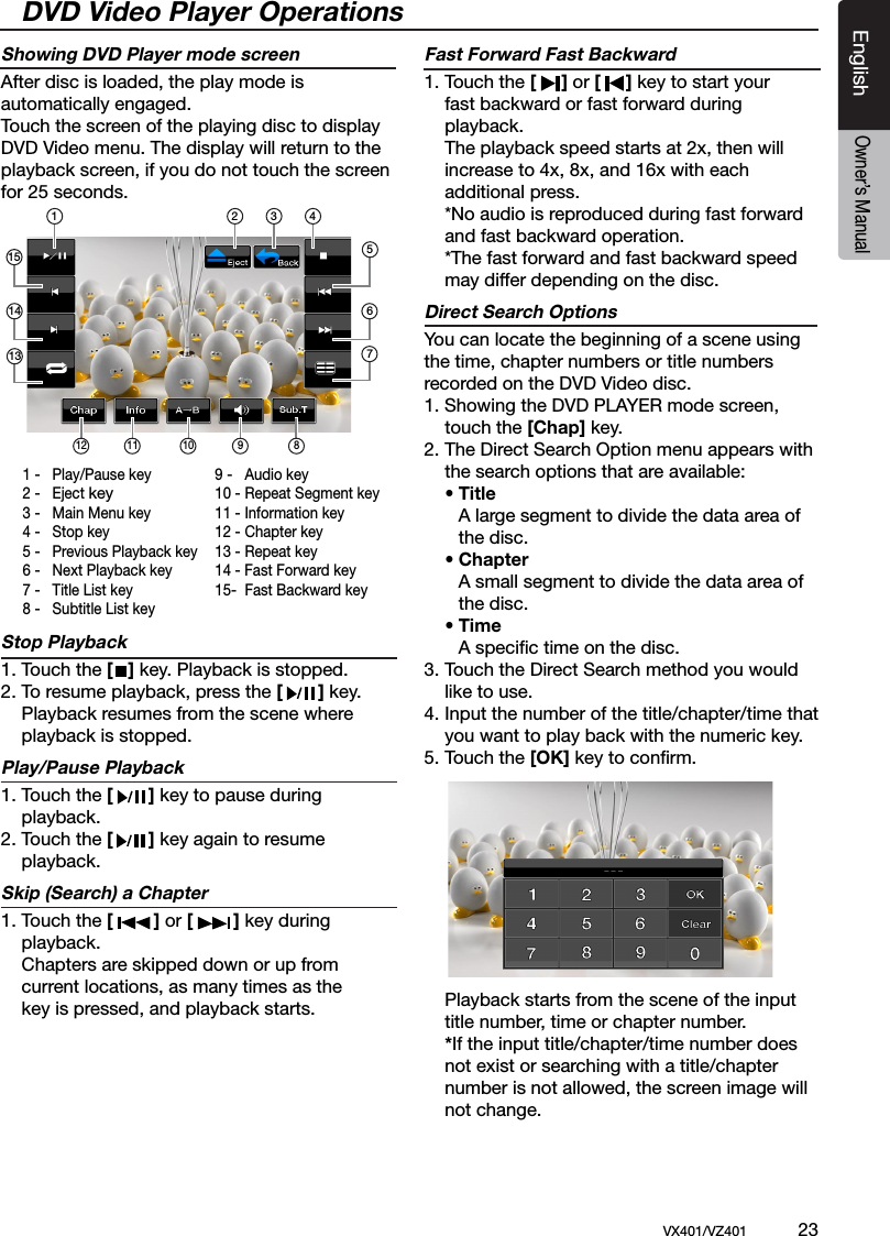 EnglishVX401/VZ401             23EnglishOwner&rsquo;s ManualShowing DVD Player mode screenAfter disc is loaded, the play mode is automatically engaged.Touch the screen of the playing disc to displayDVD Video menu. The display will return to the playback screen, if you do not touch the screen for 25 seconds.Stop Playback1. Touch the [   ] key. Playback is stopped. 2. To resume playback, press the [       ] key.  Playback resumes from the scene where   playback is stopped.Play/Pause Playback1. Touch the [       ] key to pause during   playback.2. Touch the [       ] key again to resume   playback.Skip (Search) a Chapter1. Touch the [        ] or [        ] key during    playback.   Chapters are skipped down or up from   current locations, as many times as the   key is pressed, and playback starts.Fast Forward Fast Backward1. Touch the [     ] or [     ] key to start your   fast backward or fast forward during   playback.   The playback speed starts at 2x, then will   increase to 4x, 8x, and 16x with each   additional press.  *No audio is reproduced during fast forward    and fast backward operation.  *The fast forward and fast backward speed    may differ depending on the disc.Direct Search OptionsYou can locate the beginning of a scene using the time, chapter numbers or title numbers recorded on the DVD Video disc.1. Showing the DVD PLAYER mode screen,   touch the [Chap] key.2. The Direct Search Option menu appears with    the search options that are available:  &bull; Title    A large segment to divide the data area of     the disc. &bull; Chapter     A small segment to divide the data area of     the disc. &bull; Time    A speciﬁc time on the disc.3. Touch the Direct Search method you would    like to use. 4. Input the number of the title/chapter/time that   you want to play back with the numeric key.5. Touch the [OK] key to conﬁrm.    Playback starts from the scene of the input   title number, time or chapter number. *If the input title/chapter/time number does    not exist or searching with a title/chapter    number is not allowed, the screen image will    not change. 1 -  Play/Pause key2 -  Eject key3 -  Main Menu key4 -  Stop key5 -  Previous Playback key6 -  Next Playback key7 -  Title List key8 -  Subtitle List key9 -  Audio key10 - Repeat Segment key11 - Information key12 - Chapter key13 - Repeat key14 - Fast Forward key15-  Fast Backward key 2 3 4165712 11 10 9 8131415DVD Video Player Operations