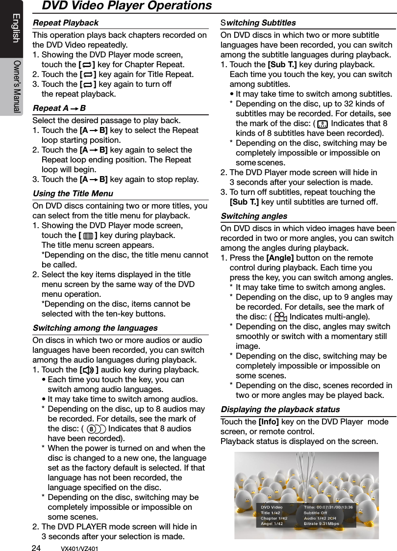 24          VX401/VZ401EnglishOwner&rsquo;s ManualRepeat PlaybackThis operation plays back chapters recorded on the DVD Video repeatedly.1. Showing the DVD Player mode screen,   touch the [     ] key for Chapter Repeat.2. Touch the [     ] key again for Title Repeat.3. Touch the [     ] key again to turn off   the repeat playback.Repeat A     BSelect the desired passage to play back.1. Touch the [A     B] key to select the Repeat    loop starting position. 2. Touch the [A     B] key again to select the    Repeat loop ending position. The Repeat    loop will begin.3. Touch the [A     B] key again to stop replay.Using the Title MenuOn DVD discs containing two or more titles, you can select from the title menu for playback.1.  Showing the DVD Player mode screen,   touch the [      ] key during playback.   The title menu screen appears.  *Depending on the disc, the title menu cannot   be called.2.  Select the key items displayed in the title   menu screen by the same way of the DVD   menu operation.  *Depending on the disc, items cannot be   selected with the ten-key buttons.Switching among the languagesOn discs in which two or more audios or audio languages have been recorded, you can switch among the audio languages during playback.1. Touch the [      ] audio key during playback.  &bull; Each time you touch the key, you can      switch among audio languages.  &bull; It may take time to switch among audios.  *  Depending on the disc, up to 8 audios may      be recorded. For details, see the mark of      the disc: (           Indicates that 8 audios      have been recorded).  *  When the power is turned on and when the     disc is changed to a new one, the language      set as the factory default is selected. If that     language has not been recorded, the     language speciﬁed on the disc.  *  Depending on the disc, switching may be     completely impossible or impossible on      some scenes.2. The DVD PLAYER mode screen will hide in   3 seconds after your selection is made.Switching SubtitlesOn DVD discs in which two or more subtitle languages have been recorded, you can switch among the subtitle languages during playback.1.  Touch the [Sub T.] key during playback.   Each time you touch the key, you can switch   among subtitles.  &bull; It may take time to switch among subtitles.  *  Depending on the disc, up to 32 kinds of     subtitles may be recorded. For details, see      the mark of the disc: (       Indicates that 8      kinds of 8 subtitles have been recorded).  *  Depending on the disc, switching may be     completely impossible or impossible on      some scenes.2. The DVD Player mode screen will hide in   3 seconds after your selection is made.3. To turn off subtitles, repeat touching the  [Sub T.] key until subtitles are turned off.Switching anglesOn DVD discs in which video images have been recorded in two or more angles, you can switch among the angles during playback.1.  Press the [Angle] button on the remote   control during playback. Each time you   press the key, you can switch among angles.  *  It may take time to switch among angles.  *  Depending on the disc, up to 9 angles may      be recorded. For details, see the mark of      the disc: (        Indicates multi-angle).  *  Depending on the disc, angles may switch     smoothly or switch with a momentary still     image.  *  Depending on the disc, switching may be     completely impossible or impossible on      some scenes.  *  Depending on the disc, scenes recorded in      two or more angles may be played back.Displaying the playback statusTouch the [Info] key on the DVD Player  mode screen, or remote control.Playback status is displayed on the screen.DVD Video Player Operations88