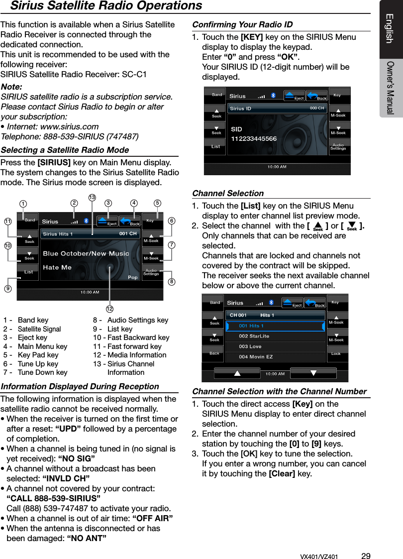 EnglishVX401/VZ401             29EnglishOwner&rsquo;s ManualThis function is available when a Sirius Satellite Radio Receiver is connected through the dedicated connection. This unit is recommended to be used with the following receiver:SIRIUS Satellite Radio Receiver: SC-C1Note:SIRIUS satellite radio is a subscription service. Please contact Sirius Radio to begin or alter your subscription:&bull; Internet: www.sirius.comTelephone: 888-539-SIRIUS (747487)Selecting a Satellite Radio ModePress the [SIRIUS] key on Main Menu display. The system changes to the Sirius Satellite Radio mode. The Sirius mode screen is displayed.Information Displayed During ReceptionThe following information is displayed when the satellite radio cannot be received normally.&bull; When the receiver is turned on the ﬁrst time or   after a reset: &ldquo;UPD&rdquo; followed by a percentage   of completion.&bull; When a channel is being tuned in (no signal is   yet received): &ldquo;NO SIG&rdquo;&bull; A channel without a broadcast has been   selected: &ldquo;INVLD CH&rdquo;&bull; A channel not covered by your contract:  &ldquo;CALL 888-539-SIRIUS&rdquo;  Call (888) 539-747487 to activate your radio.&bull; When a channel is out of air time: &ldquo;OFF AIR&rdquo;&bull; When the antenna is disconnected or has  been damaged: &ldquo;NO ANT&rdquo;Conﬁrming Your Radio ID1.  Touch the [KEY] key on the SIRIUS Menu      display to display the keypad.    Enter &ldquo;0&rdquo; and press &ldquo;OK&rdquo;.     Your SIRIUS ID (12-digit number) will be      displayed. Channel Selection1.  Touch the [List] key on the SIRIUS Menu      display to enter channel list preview mode.2.  Select the channel  with the [       ] or [       ].    Only channels that can be received are      selected.     Channels that are locked and channels not     covered by the contract will be skipped.    The receiver seeks the next available channel     below or above the current channel.Channel Selection with the Channel Number1.  Touch the direct access [Key] on the       SIRIUS Menu display to enter direct channel      selection.2.  Enter the channel number of your desired     station by touching the [0] to [9] keys.3.  Touch the [OK] key to tune the selection.    If you enter a wrong number, you can cancel     it by touching the [Clear] key. Sirius Satellite Radio Operations1 -  Band key2 - Satellite Signal3 -  Eject key4 -  Main Menu key5 -  Key Pad key6 -  Tune Up key7 -  Tune Down key8 -  Audio Settings key9 -  List key10 - Fast Backward key11 - Fast forward key12 - Media Information13 - Sirius Channel      Information12 3 46781110951312Seek Seek