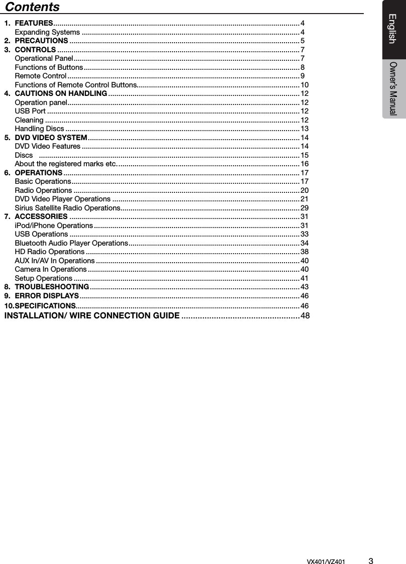 EnglishVX401/VZ401             3EnglishOwner&rsquo;s ManualContents1.  FEATURES .........................................................................................................................4  Expanding Systems ...........................................................................................................42.  PRECAUTIONS ................................................................................................................. 53.  CONTROLS .......................................................................................................................7  Operational Panel ............................................................................................................... 7  Functions of Buttons ..........................................................................................................8  Remote Control .................................................................................................................. 9  Functions of Remote Control Buttons................................................................................104.  CAUTIONS ON HANDLING ..............................................................................................12  Operation panel ..................................................................................................................12  USB Port ............................................................................................................................ 12  Cleaning ............................................................................................................................. 12  Handling Discs ................................................................................................................... 135.  DVD VIDEO SYSTEM ........................................................................................................14  DVD Video Features ........................................................................................................... 14  Discs   ................................................................................................................................15  About the registered marks etc. ......................................................................................... 166.  OPERATIONS .................................................................................................................... 17  Basic Operations ................................................................................................................ 17  Radio Operations ............................................................................................................... 20  DVD Video Player Operations ............................................................................................ 21  Sirius Satellite Radio Operations ........................................................................................297.  ACCESSORIES .................................................................................................................31  iPod/iPhone Operations .....................................................................................................31  USB Operations ................................................................................................................. 33  Bluetooth Audio Player Operations .................................................................................... 34  HD Radio Operations .........................................................................................................38  AUX In/AV In Operations ....................................................................................................40  Camera In Operations ........................................................................................................ 40  Setup Operations ............................................................................................................... 418.  TROUBLESHOOTING .......................................................................................................439.  ERROR DISPLAYS ............................................................................................................4610. SPECIFICATIONS.............................................................................................................. 46INSTALLATION/ WIRE CONNECTION GUIDE ...................................................48