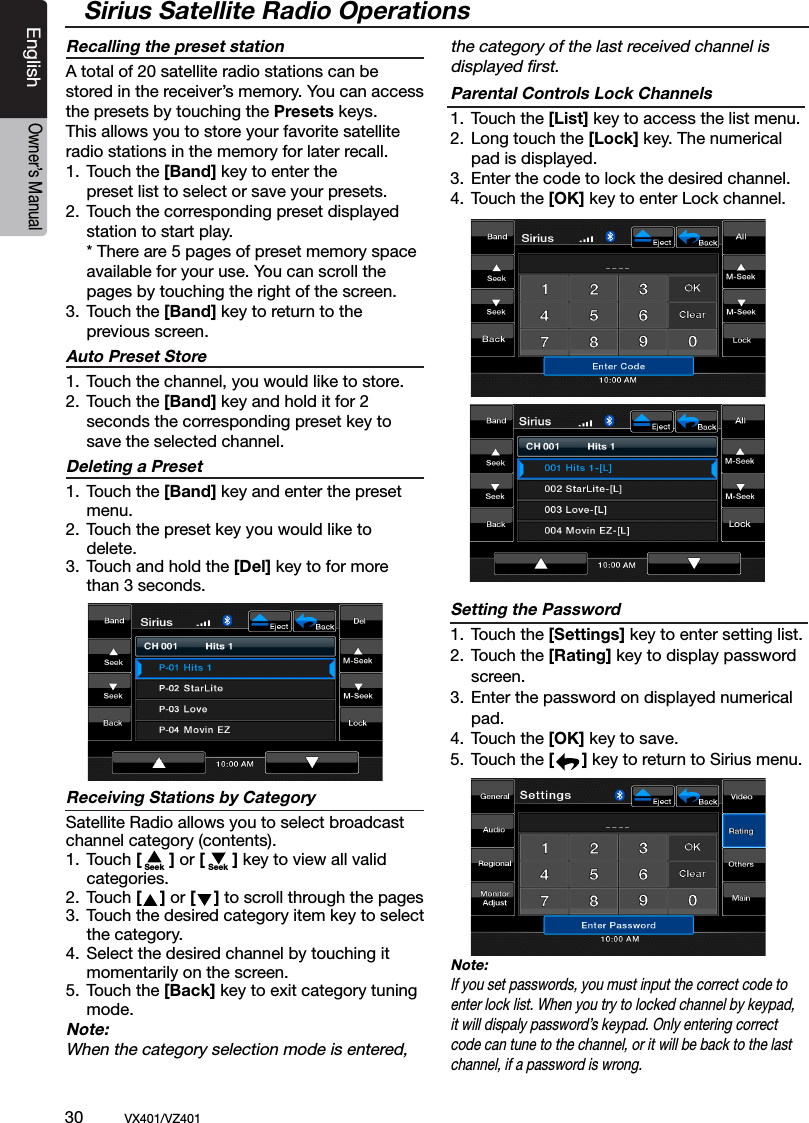 30          VX401/VZ401EnglishOwner&rsquo;s ManualSirius Satellite Radio OperationsRecalling the preset stationA total of 20 satellite radio stations can be stored in the receiver&rsquo;s memory. You can access the presets by touching the Presets keys. This allows you to store your favorite satellite radio stations in the memory for later recall.1.  Touch the [Band] key to enter the        preset list to select or save your presets.2.  Touch the corresponding preset displayed      station to start play.    * There are 5 pages of preset memory space     available for your use. You can scroll the     pages by touching the right of the screen.3.  Touch the [Band] key to return to the      previous screen.Auto Preset Store1.  Touch the channel, you would like to store.2.  Touch the [Band] key and hold it for 2    seconds the corresponding preset key to      save the selected channel.Deleting a Preset1.  Touch the [Band] key and enter the preset      menu.2.  Touch the preset key you would like to      delete. 3.  Touch and hold the [Del] key to for more      than 3 seconds.Receiving Stations by CategorySatellite Radio allows you to select broadcast channel category (contents).1.  Touch [      ] or [      ] key to view all valid      categories.2.  Touch [    ] or [    ] to scroll through the pages3.  Touch the desired category item key to select      the category.4.  Select the desired channel by touching it      momentarily on the screen.5.  Touch the [Back] key to exit category tuning      mode.Note:When the category selection mode is entered,  the category of the last received channel is  displayed ﬁrst.Parental Controls Lock Channels1.  Touch the [List] key to access the list menu. 2.  Long touch the [Lock] key. The numerical      pad is displayed.3.  Enter the code to lock the desired channel.4.  Touch the [OK] key to enter Lock channel. Setting the Password1.  Touch the [Settings] key to enter setting list. 2.  Touch the [Rating] key to display password      screen.3.  Enter the password on displayed numerical     pad.4.  Touch the [OK] key to save. 5.  Touch the [      ] key to return to Sirius menu.Note:If you set passwords, you must input the correct code to enter lock list. When you try to locked channel by keypad, it will dispaly password&rsquo;s keypad. Only entering correct code can tune to the channel, or it will be back to the last channel, if a password is wrong.Seek Seek