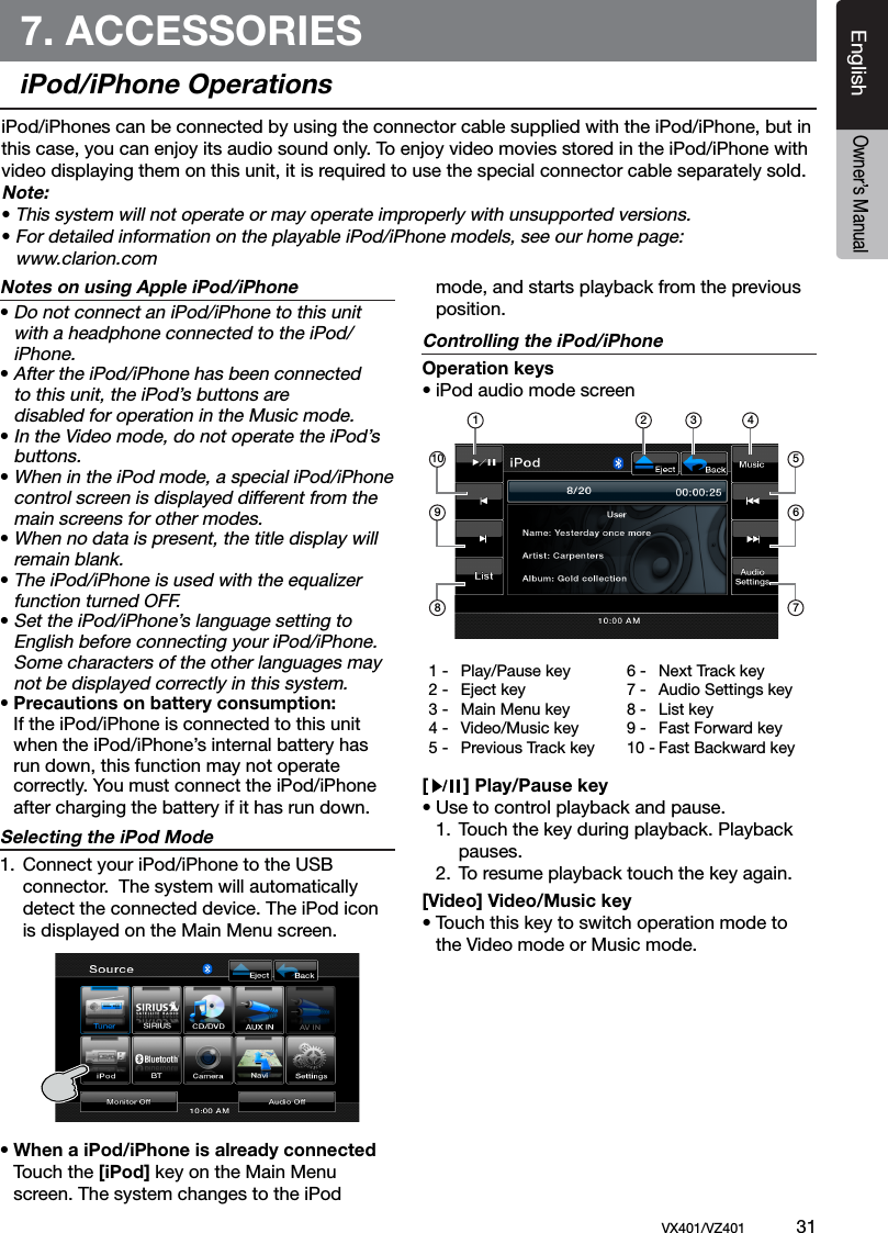 EnglishVX401/VZ401             31EnglishOwner&rsquo;s Manual7. ACCESSORIESiPod/iPhone OperationsNotes on using Apple iPod/iPhone&bull; Do not connect an iPod/iPhone to this unit    with a headphone connected to the iPod/   iPhone.&bull; After the iPod/iPhone has been connected    to this unit, the iPod&rsquo;s buttons are      disabled for operation in the Music mode.  &bull; In the Video mode, do not operate the iPod&rsquo;s    buttons.&bull; When in the iPod mode, a special iPod/iPhone    control screen is displayed different from the    main screens for other modes.&bull; When no data is present, the title display will   remain blank.&bull; The iPod/iPhone is used with the equalizer    function turned OFF.&bull; Set the iPod/iPhone&rsquo;s language setting to   English before connecting your iPod/iPhone.    Some characters of the other languages may    not be displayed correctly in this system.&bull; Precautions on battery consumption:  If the iPod/iPhone is connected to this unit    when the iPod/iPhone&rsquo;s internal battery has    run down, this function may not operate   correctly. You must connect the iPod/iPhone    after charging the battery if it has run down.Selecting the iPod Mode1.  Connect your iPod/iPhone to the USB     connector.  The system will automatically      detect the connected device. The iPod icon      is displayed on the Main Menu screen.&bull; When a iPod/iPhone is already connected  Touch the [iPod] key on the Main Menu    screen. The system changes to the iPod    mode, and starts playback from the previous    position.Controlling the iPod/iPhoneOperation keys&bull; iPod audio mode screen[       ] Play/Pause key&bull; Use to control playback and pause.  1.  Touch the key during playback. Playback       pauses.   2.  To resume playback touch the key again.[Video] Video/Music key&bull; Touch this key to switch operation mode to    the Video mode or Music mode.iPod/iPhones can be connected by using the connector cable supplied with the iPod/iPhone, but in this case, you can enjoy its audio sound only. To enjoy video movies stored in the iPod/iPhone with video displaying them on this unit, it is required to use the special connector cable separately sold.Note:&bull; This system will not operate or may operate improperly with unsupported versions.&bull; For detailed information on the playable iPod/iPhone models, see our home page:   www.clarion.com1 -  Play/Pause key2 -  Eject key3 -  Main Menu key4 -  Video/Music key5 -  Previous Track key6 -  Next Track key7 -  Audio Settings key8 -  List key9 -  Fast Forward key10 - Fast Backward key1 2 3 45671098
