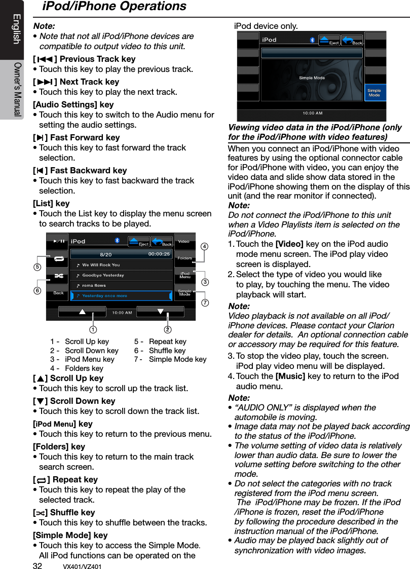 32          VX401/VZ401EnglishOwner&rsquo;s ManualNote:&bull; Note that not all iPod/iPhone devices are   compatible to output video to this unit.[        ] Previous Track key&bull; Touch this key to play the previous track. [        ] Next Track key&bull; Touch this key to play the next track.[Audio Settings] key&bull; Touch this key to switch to the Audio menu for    setting the audio settings.[    ] Fast Forward key&bull; Touch this key to fast forward the track    selection.[    ] Fast Backward key&bull; Touch this key to fast backward the track    selection.[List] key&bull; Touch the List key to display the menu screen    to search tracks to be played.[    ] Scroll Up key&bull; Touch this key to scroll up the track list.[    ] Scroll Down key&bull; Touch this key to scroll down the track list.[iPod Menu] key&bull; Touch this key to return to the previous menu.[Folders] key&bull; Touch this key to return to the main track    search screen.[     ] Repeat key&bull; Touch this key to repeat the play of the    selected track.[    ] Shufﬂe key&bull; Touch this key to shufﬂe between the tracks.[Simple Mode] key&bull; Touch this key to access the Simple Mode.    All iPod functions can be operated on the    iPod device only.Viewing video data in the iPod/iPhone (only for the iPod/iPhone with video features)When you connect an iPod/iPhone with video features by using the optional connector cable for iPod/iPhone with video, you can enjoy the video data and slide show data stored in the iPod/iPhone showing them on the display of this unit (and the rear monitor if connected).Note:Do not connect the iPod/iPhone to this unit  when a Video Playlists item is selected on the  iPod/iPhone.1. Touch the [Video] key on the iPod audio     mode menu screen. The iPod play video    screen is displayed. 2. Select the type of video you would like     to play, by touching the menu. The video     playback will start.Note:Video playback is not available on all iPod/iPhone devices. Please contact your Clarion dealer for details.  An optional connection cable or accessory may be required for this feature.3. To stop the video play, touch the screen.    iPod play video menu will be displayed.4. Touch the [Music] key to return to the iPod     audio menu.Note:&bull; &ldquo;AUDIO ONLY&rdquo; is displayed when the   automobile is moving.&bull; Image data may not be played back according    to the status of the iPod/iPhone.&bull; The volume setting of video data is relatively    lower than audio data. Be sure to lower the    volume setting before switching to the other    mode.&bull; Do not select the categories with no track   registered from the iPod menu screen.     The  iPod/iPhone may be frozen. If the iPod    /iPhone is frozen, reset the iPod/iPhone    by following the procedure described in the    instruction manual of the iPod/iPhone.&bull; Audio may be played back slightly out of   synchronization with video images.1 -  Scroll Up key2 -  Scroll Down key3 -  iPod Menu key4 -  Folders key5 -  Repeat key6 -  Shufﬂe key7 -   Simple Mode keyiPod/iPhone Operations1436257