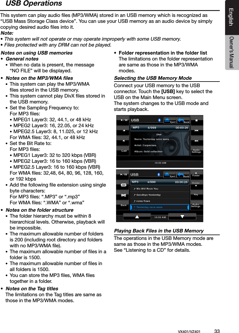 EnglishVX401/VZ401             33EnglishOwner&rsquo;s ManualUSB OperationsThis system can play audio ﬁles (MP3/WMA) stored in an USB memory which is recognized as &ldquo;USB Mass Storage Class device&rdquo;. You can use your USB memory as an audio device by simply copying desired audio ﬁles into it.Note:&bull; This system will not operate or may operate improperly with some USB memory.&bull; Files protected with any DRM can not be played.Notes on using USB memories&bull; General notes &bull;  When no data is present, the message      &ldquo;NO FILE&rdquo; will be displayed.&bull; Notes on the MP3/WMA ﬁles &bull;  This system can play the MP3/WMA     ﬁles stored in the USB memory.  &bull;  This system cannot play DivX ﬁles stored in      the USB memory. &bull;  Set the Sampling Frequency to:    For MP3 ﬁles:    &bull; MPEG1 Layer3: 32, 44.1, or 48 kHz    &bull; MPEG2 Layer3: 16, 22.05, or 24 kHz    &bull; MPEG2.5 Layer3: 8, 11.025, or 12 kHz     For WMA ﬁles: 32, 44.1, or 48 kHz  &bull;  Set the Bit Rate to:    For MP3 ﬁles:    &bull; MPEG1 Layer3: 32 to 320 kbps (VBR)    &bull; MPEG2 Layer3: 16 to 160 kbps (VBR)    &bull; MPEG2.5 Layer3: 16 to 160 kbps (VBR)     For WMA ﬁles: 32,48, 64, 80, 96, 128, 160,      or 192 kbps &bull;  Add the following ﬁle extension using single     byte characters:    For MP3 ﬁles: &ldquo;.MP3&rdquo; or &ldquo;.mp3&rdquo;    For WMA ﬁles: &ldquo;.WMA&rdquo; or &ldquo;.wma&rdquo;&bull; Notes on the folder structure &bull;  The folder hierarchy must be within 8     hierarchical levels. Otherwise, playback will      be impossible.  &bull;  The maximum allowable number of folders      is 200 (including root directory and folders      with no MP3/WMA ﬁle). &bull;  The maximum allowable number of ﬁles in a     folder is 1500. &bull;  The maximum allowable number of ﬁles in     all folders is 1500. &bull;  You can store the MP3 ﬁles, WMA ﬁles      together in a folder.&bull; Notes on the Tag titles  The limitations on the Tag titles are same as   those in the MP3/WMA modes. &bull;  Folder representation in the folder list   The limitations on the folder representation    are same as those in the MP3/WMA     modes. Selecting the USB Memory ModeConnect your USB memory to the USB connector. Touch the [USB] key to select the USB on the Main Menu screen.The system changes to the USB mode and starts playback.Playing Back Files in the USB MemoryThe operations in the USB Memory mode are same as those in the MP3/WMA modes. See &ldquo;Listening to a CD&rdquo; for details.