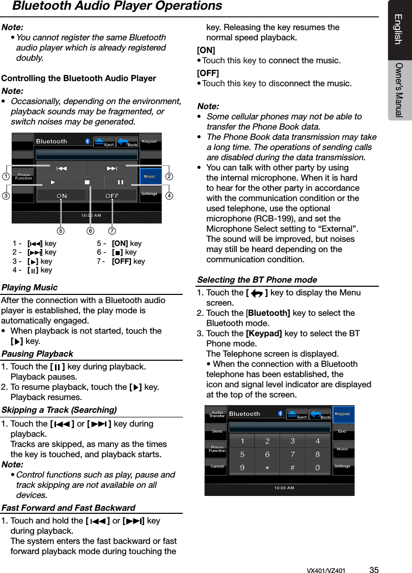 EnglishVX401/VZ401             35EnglishOwner&rsquo;s ManualNote:  &bull; You cannot register the same Bluetooth      audio player which is already registered      doubly.Controlling the Bluetooth Audio PlayerNote:&bull; Occasionally, depending on the environment,   playback sounds may be fragmented, or    switch noises may be generated.Playing MusicAfter the connection with a Bluetooth audio player is established, the play mode isautomatically engaged.&bull;  When playback is not started, touch the  [   ] key.Pausing Playback1. Touch the [    ] key during playback.   Playback pauses.2. To resume playback, touch the [   ] key.   Playback resumes.Skipping a Track (Searching)1. Touch the [        ] or [        ] key during   playback.  Tracks are skipped, as many as the times    the key is touched, and playback starts.Note:  &bull; Control functions such as play, pause and      track skipping are not available on all      devices.Fast Forward and Fast Backward1. Touch and hold the [        ] or [       ] key   during playback.  The system enters the fast backward or fast   forward playback mode during touching the   key. Releasing the key resumes the      normal speed playback.[ON] &bull; Touch this key to connect the music.[OFF] &bull; Touch this key to disconnect the music.Note:&bull; Some cellular phones may not be able to    transfer the Phone Book data.&bull; The Phone Book data transmission may take    a long time. The operations of sending calls    are disabled during the data transmission.&bull;  You can talk with other party by using    the internal microphone. When it is hard    to hear for the other party in accordance    with the communication condition or the   used telephone, use the optional      microphone (RCB-199), and set the      Microphone Select setting to &ldquo;External&rdquo;.   The sound will be improved, but noises   may still be heard depending on the   communication condition.Selecting the BT Phone mode1. Touch the [       ] key to display the Menu   screen.2. Touch the [Bluetooth] key to select the    Bluetooth mode.3. Touch the [Keypad] key to select the BT    Phone mode.  The Telephone screen is displayed.  &bull; When the connection with a Bluetooth   telephone has been established, the    icon and signal level indicator are displayed    at the top of the screen.Bluetooth Audio Player Operations1 -  [     ] key2 -  [     ] key3 -  [   ] key4 -  [   ] key5 -  [ON] key6 -  [   ] key7 -  [OFF] key135 7624