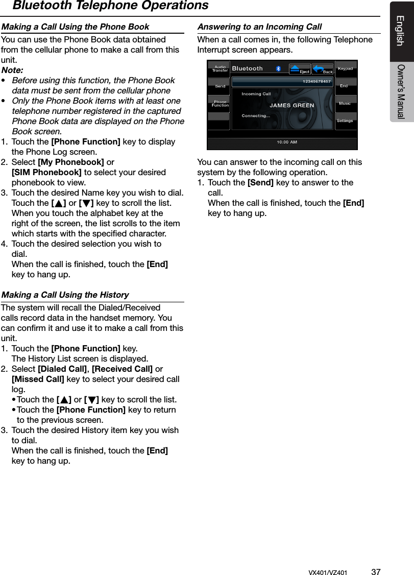 EnglishVX401/VZ401             37EnglishOwner&rsquo;s ManualMaking a Call Using the Phone BookYou can use the Phone Book data obtained from the cellular phone to make a call from this unit. Note:&bull; Before using this function, the Phone Book    data must be sent from the cellular phone &bull; Only the Phone Book items with at least one   telephone number registered in the captured   Phone Book data are displayed on the Phone    Book screen.1.  Touch the [Phone Function] key to display    the Phone Log screen.2.  Select [My Phonebook] or  [SIM Phonebook] to select your desired    phonebook to view.3.  Touch the desired Name key you wish to dial.  Touch the [    ] or [    ] key to scroll the list.  When you touch the alphabet key at the   right of the screen, the list scrolls to the item   which starts with the speciﬁed character.4.  Touch the desired selection you wish to   dial.   When the call is ﬁnished, touch the [End]   key to hang up.Making a Call Using the HistoryThe system will recall the Dialed/Received calls record data in the handset memory. You can conﬁrm it and use it to make a call from this unit.1.  Touch the [Phone Function] key.  The History List screen is displayed.2.  Select [Dialed Call], [Received Call] or  [Missed Call] key to select your desired call    log.  &bull; Touch the [    ] or [    ] key to scroll the list.  &bull; Touch the [Phone Function] key to return      to the previous screen.3.  Touch the desired History item key you wish   to dial.   When the call is ﬁnished, touch the [End]   key to hang up.Answering to an Incoming CallWhen a call comes in, the following Telephone Interrupt screen appears.You can answer to the incoming call on this system by the following operation.1.  Touch the [Send] key to answer to the    call.  When the call is ﬁnished, touch the [End]  key to hang up. Bluetooth Telephone Operations