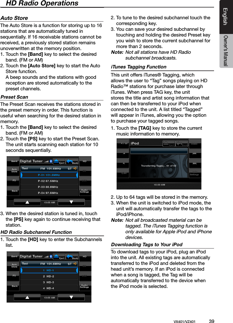 EnglishVX401/VZ401             39EnglishOwner&rsquo;s ManualHD Radio OperationsAuto StoreThe Auto Store is a function for storing up to 16 stations that are automatically tuned in sequentially. If 16 receivable stations cannot be received, a previously stored station remains unoverwritten at the memory position.1. Touch the [Band] key to select the desired   band. (FM or AM)2. Touch the [Auto Store] key to start the Auto  Store function.  A beep sounds and the stations with good   reception are stored automatically to the   preset channels.Preset ScanThe Preset Scan receives the stations stored in the preset memory in order. This function is useful when searching for the desired station in memory.1. Touch the [Band] key to select the desired   band. (FM or AM)2. Touch the [PS] key to start the Preset Scan.   The unit starts scanning each station for 10   seconds sequentially.3.  When the desired station is tuned in, touch    the [PS] key again to continue receiving that   station.HD Radio Subchannel Function1. Touch the [HD] key to enter the Subchannels    list.2. To tune to the desired subchannel touch the    corresponding key.3. You can save your desired subchannel by    touching and holding the desired Preset key    you wish to store the current subchannel for    more than 2 seconds.Note:  Not all stations have HD Radio            subchannel broadcasts.iTunes Tagging FunctionThis unit offers iTunes&reg; Tagging, whichallows the user to &ldquo;Tag&rdquo; songs playing on HDRadio&trade; stations for purchase later throughiTunes. When press TAG key, the unitstores the title and artist song information thatcan then be transferred to your iPod whenconnected to the unit. A list titled &ldquo;Tagged&rdquo;will appear in iTunes, allowing you the optionto purchase your tagged songs.1. Touch the [TAG] key to store the current    music information to memory. 2. Up to 64 tags will be stored in the memory.3. When the unit is switched to iPod mode, the    unit will automatically transfer the tags to the    iPod/iPhone.Note:  Not all broadcasted material can be          tagged. The iTunes Tagging function is          only available for Apple iPod and iPhone          devices.Downloading Tags to Your iPodTo download tags to your iPod, plug an iPod into the unit. All existing tags are automatically transferred to the iPod and deleted from the head unit&rsquo;s memory. If an iPod is connected when a song is tagged, the Tag will be automatically transferred to the device whenthe iPod mode is selected.