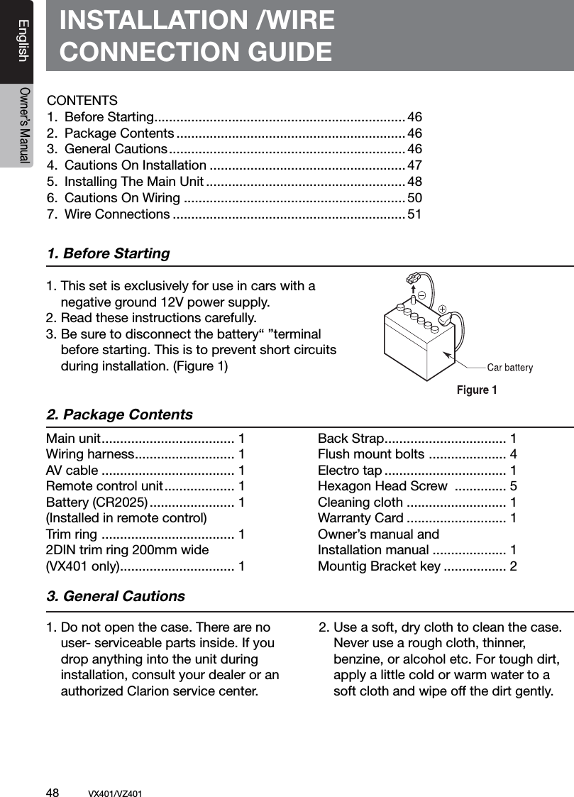 48          VX401/VZ401EnglishOwner&rsquo;s ManualINSTALLATION /WIRECONNECTION GUIDE1. Before Starting1. This set is exclusively for use in cars with a   negative ground 12V power supply.2. Read these instructions carefully.3. Be sure to disconnect the battery&ldquo; &rdquo;terminal   before starting. This is to prevent short circuits   during installation. (Figure 1)2. Package Contents3. General Cautions1. Do not open the case. There are no    user- serviceable parts inside. If you    drop anything into the unit during   installation, consult your dealer or an    authorized Clarion service center.2. Use a soft, dry cloth to clean the case.    Never use a rough cloth, thinner,   benzine, or alcohol etc. For tough dirt,    apply a little cold or warm water to a    soft cloth and wipe off the dirt gently.Main unit .................................... 1Wiring harness ........................... 1AV cable .................................... 1Remote control unit ................... 1Battery (CR2025) ....................... 1(Installed in remote control)Trim ring  .................................... 12DIN trim ring 200mm wide (VX401 only) ............................... 1Back Strap ................................. 1 Flush mount bolts  ..................... 4 Electro tap ................................. 1  Hexagon Head Screw  .............. 5Cleaning cloth ........................... 1Warranty Card ........................... 1Owner&rsquo;s manual and Installation manual .................... 1Mountig Bracket key ................. 2CONTENTS1.  Before Starting .................................................................... 462.  Package Contents .............................................................. 463.  General Cautions ................................................................ 464.  Cautions On Installation ..................................................... 475.  Installing The Main Unit ...................................................... 486.  Cautions On Wiring ............................................................ 507.  Wire Connections ............................................................... 51
