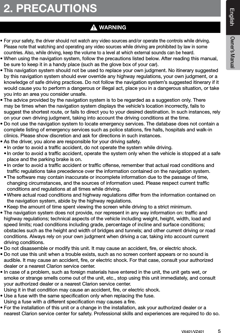 EnglishVX401/VZ401             5EnglishOwner&rsquo;s Manual2. PRECAUTIONS&bull; For your safety, the driver should not watch any video sources and/or operate the controls while driving.    Please note that watching and operating any video sources while driving are prohibited by law in some    countries. Also, while driving, keep the volume to a level at which external sounds can be heard.&bull; When using the navigation system, follow the precautions listed below. After reading this manual,    be sure to keep it in a handy place (such as the glove box of your car).&bull; This navigation system should not be used to replace your own judgment. No itinerary suggested    by this navigation system should ever override any highway regulations, your own judgment, or a    knowledge of safe driving practices. Do not follow the navigation system&rsquo;s suggested itinerary if it    would cause you to perform a dangerous or illegal act, place you in a dangerous situation, or take    you into an area you consider unsafe.&bull; The advice provided by the navigation system is to be regarded as a suggestion only. There    may be times when the navigation system displays the vehicle&rsquo;s location incorrectly, fails to    suggest the shortest route, or fails to direct you to your desired destination. In such instances, rely    on your own driving judgment, taking into account the driving conditions at the time.&bull; Do not use the navigation system to locate emergency services. The database does not contain a    complete listing of emergency services such as police stations, ﬁre halls, hospitals and walk-in    clinics. Please show discretion and ask for directions in such instances.&bull; As the driver, you alone are responsible for your driving safety.  &bull; In order to avoid a trafﬁc accident, do not operate the system while driving.  &bull; In order to avoid a trafﬁc accident, operate the system only when the vehicle is stopped at a safe      place and the parking brake is on.  &bull; In order to avoid a trafﬁc accident or trafﬁc offense, remember that actual road conditions and      trafﬁc regulations take precedence over the information contained on the navigation system.  &bull; The software may contain inaccurate or incomplete information due to the passage of time,      changing circumstances, and the sources of information used. Please respect current trafﬁc      conditions and regulations at all times while driving.  &bull; Where actual road conditions and highway regulations differ from the information contained on      the navigation system, abide by the highway regulations.  &bull; Keep the amount of time spent viewing the screen while driving to a strict minimum.&bull; The navigation system does not provide, nor represent in any way information on: trafﬁc and    highway regulations; technical aspects of the vehicle including weight, height, width, load and    speed limits; road conditions including grade, percentage of incline and surface conditions;    obstacles such as the height and width of bridges and tunnels; and other current driving or road    conditions. Always rely on your own judgment when driving a car, taking into account current    driving conditions.&bull; Do not disassemble or modify this unit. It may cause an accident, ﬁre, or electric shock.&bull; Do not use this unit when a trouble exists, such as no screen content appears or no sound is    audible. It may cause an accident, ﬁre, or electric shock. For that case, consult your authorized    dealer or a nearest Clarion service center.&bull; In case of a problem, such as foreign materials have entered in the unit, the unit gets wet, or    smoke or strange smells come out of the unit, etc., stop using this unit immediately, and consult    your authorized dealer or a nearest Clarion service center.  Using it in that condition may cause an accident, ﬁre, or electric shock.&bull; Use a fuse with the same speciﬁcation only when replacing the fuse.  Using a fuse with a different speciﬁcation may causes a ﬁre.&bull; For the installation of this unit or a change in the installation, ask your authorized dealer or a    nearest Clarion service center for safety. Professional skills and experiences are required to do so.WARNING