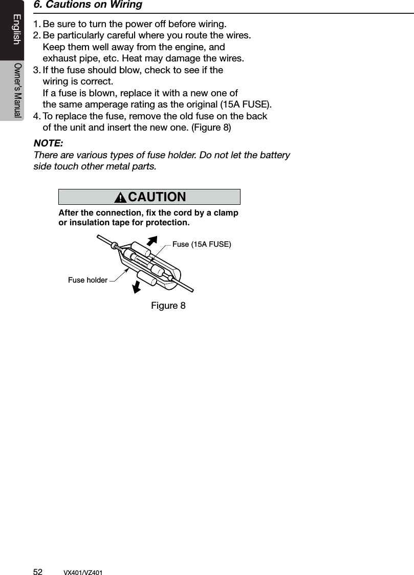 52          VX401/VZ401EnglishOwner&rsquo;s Manual6. Cautions on Wiring1. Be sure to turn the power off before wiring.2. Be particularly careful where you route the wires.  Keep them well away from the engine, and   exhaust pipe, etc. Heat may damage the wires.3. If the fuse should blow, check to see if the   wiring is correct.  If a fuse is blown, replace it with a new one of   the same amperage rating as the original (15A FUSE).4. To replace the fuse, remove the old fuse on the back  of the unit and insert the new one. (Figure 8)NOTE:There are various types of fuse holder. Do not let the battery side touch other metal parts.CAUTIONcautionAfter the connection, fix the cord by a clampor insulation tape for protection.Fuse (15A FUSE)Fuse holderFigure 8Figure 8