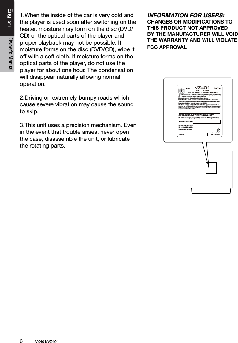 6          VX401/VZ401EnglishOwner&rsquo;s Manual1.When the inside of the car is very cold and the player is used soon after switching on the heater, moisture may form on the disc (DVD/ CD) or the optical parts of the player and proper playback may not be possible. If moisture forms on the disc (DVD/CD), wipe it off with a soft cloth. If moisture forms on the optical parts of the player, do not use the player for about one hour. The condensation will disappear naturally allowing normal operation.2.Driving on extremely bumpy roads which cause severe vibration may cause the sound to skip.3.This unit uses a precision mechanism. Even in the event that trouble arises, never open the case, disassemble the unit, or lubricate the rotating parts.INFORMATION FOR USERS:CHANGES OR MODIFICATIONS TO THIS PRODUCT NOT APPROVEDBY THE MANUFACTURER WILL VOID THE WARRANTY AND WILL VIOLATE FCC APPROVALMODELSERIAL NO.MANUFACTURED:  EYSThis device complies with Part 15 of the FCC rules. Operation is subject to the following two conditions: (1) this device may not cause harmful interference, and(2) this device must accept any interference received, including interference that may cause undesired operation.THIS DEVICE COMPLIES WITH DHHS RULES 21 CFR CHAPTER I SUBCHAPTER J APPLICABLE AT DATE OF MANUFACTURE.Apparatus Claims of U.S. Patent Nos. 6,836,549; 6,381,747;7,050,698; 6,516,132;and 5,583,936, licensed for limited viewing uses only.This product includes technology owned by Microsoft Corporation and cannot be used or distributed without a license from MSLGP.1AM 530-1730kHz  FM 87.9-107.9MHzManufactured under license from Dolby Laboratories.&ldquo;Dolby&rdquo; and the double-D symbol are trademarks of Dolby Laboratories.VZ401    The HD Radio Ready logo is proprietary trademark of iBiquity Digital Corp.MADE IN CHINAClarion Co., Ltd12V       15AmaxFCC ID : V8VCES8120CL IC : 8614A-CES8120CLBluetooth ID : B0 15864