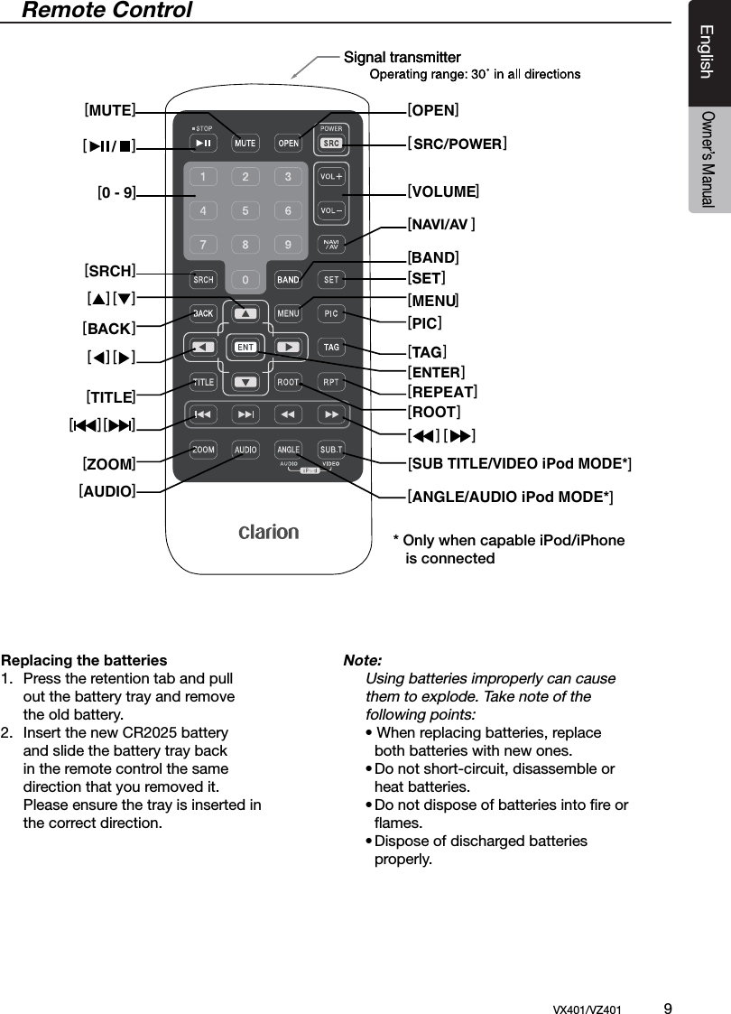 EnglishVX401/VZ401             9EnglishOwner&rsquo;s Manual/ BAND[ ]/ BANDRemote ControlSignal transmitterSignal transmitter[OPEN][ ][VOLUME][ ][ ][ ][MENU][PIC][REPEAT][ ]ROOT[ ][ ][SUB TITLE/VIDEO iPod MODE*][ANGLE/AUDIO iPod MODE*][ ] [ ][ ] [ ][MUTE][ ][SRCH][ ][ ][TITLE][ZOOM][AUDIO][0 - 9][ ]Replacing the batteries1.  Press the retention tab and pull      out the battery tray and remove      the old battery.2.  Insert the new CR2025 battery      and slide the battery tray back      in the remote control the same   direction that you removed it.      Please ensure the tray is inserted in     the correct direction.Note: Using batteries improperly can cause    them to explode. Take note of the   following points:  &bull; When replacing batteries, replace        both batteries with new ones.  &bull; Do not short-circuit, disassemble or      heat batteries.  &bull; Do not dispose of batteries into ﬁre or      ﬂames.  &bull; Dispose of discharged batteries        properly.* Only when capable iPod/iPhone    is connectedBACKSETTAGNAVI/AVSRC/POWERENTER[ ]