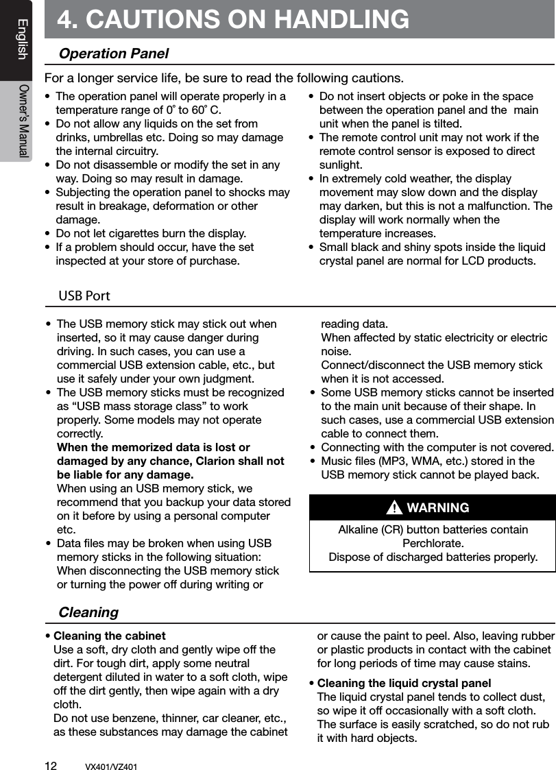 12          VX401/VZ401EnglishOwner&rsquo;s Manual4. CAUTIONS ON HANDLINGOperation Panel&bull;  The operation panel will operate properly in a    temperature range of 0˚ to 60˚ C.&bull;  Do not allow any liquids on the set from    drinks, umbrellas etc. Doing so may damage    the internal circuitry.&bull;  Do not disassemble or modify the set in any    way. Doing so may result in damage.&bull;  Subjecting the operation panel to shocks may    result in breakage, deformation or other    damage.&bull;  Do not let cigarettes burn the display.&bull;  If a problem should occur, have the set  inspected at your store of purchase.&bull;  Do not insert objects or poke in the space   between the operation panel and the  main    unit when the panel is tilted.&bull;  The remote control unit may not work if the    remote control sensor is exposed to direct    sunlight.&bull;  In extremely cold weather, the display   movement may slow down and the display    may darken, but this is not a malfunction. The   display will work normally when the      temperature increases.&bull;  Small black and shiny spots inside the liquid    crystal panel are normal for LCD products.For a longer service life, be sure to read the following cautions.Cleaning&bull; Cleaning the cabinet  Use a soft, dry cloth and gently wipe off the   dirt. For tough dirt, apply some neutral    detergent diluted in water to a soft cloth, wipe    off the dirt gently, then wipe again with a dry    cloth.   Do not use benzene, thinner, car cleaner, etc.,   as these substances may damage the cabinet   or cause the paint to peel. Also, leaving rubber   or plastic products in contact with the cabinet   for long periods of time may cause stains.&bull; Cleaning the liquid crystal panel  The liquid crystal panel tends to collect dust,    so wipe it off occasionally with a soft cloth.    The surface is easily scratched, so do not rub    it with hard objects.USB Port&bull;  The USB memory stick may stick out when   inserted, so it may cause danger during   driving. In such cases, you can use a   commercial USB extension cable, etc., but    use it safely under your own judgment.&bull;  The USB memory sticks must be recognized   as &ldquo;USB mass storage class&rdquo; to work    properly. Some models may not operate    correctly.  When the memorized data is lost or   damaged by any chance, Clarion shall not   be liable for any damage.  When using an USB memory stick, we   recommend that you backup your data stored   on it before by using a personal computer    etc.&bull;  Data ﬁles may be broken when using USB   memory sticks in the following situation:   When disconnecting the USB memory stick    or turning the power off during writing or    reading data.  When affected by static electricity or electric   noise.  Connect/disconnect the USB memory stick   when it is not accessed.&bull;  Some USB memory sticks cannot be inserted   to the main unit because of their shape. In    such cases, use a commercial USB extension    cable to connect them.&bull;  Connecting with the computer is not covered.&bull;  Music ﬁles (MP3, WMA, etc.) stored in the    USB memory stick cannot be played back.Alkaline (CR) button batteries contain Perchlorate.Dispose of discharged batteries properly.WARNING