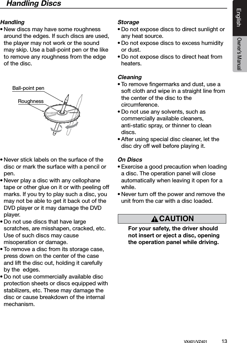 EnglishVX401/VZ401             13EnglishOwner&rsquo;s ManualHandling DiscsHandling&bull; New discs may have some roughness    around the edges. If such discs are used,    the player may not work or the sound    may skip. Use a ball-point pen or the like    to remove any roughness from the edge    of the disc.&bull; Never stick labels on the surface of the    disc or mark the surface with a pencil or    pen.&bull; Never play a disc with any cellophane    tape or other glue on it or with peeling off    marks. If you try to play such a disc, you    may not be able to get it back out of the    DVD player or it may damage the DVD    player.&bull; Do not use discs that have large   scratches, are misshapen, cracked, etc.    Use of such discs may cause   misoperation or damage.&bull; To remove a disc from its storage case,    press down on the center of the case    and lift the disc out, holding it carefully    by the  edges.&bull; Do not use commercially available disc   protection sheets or discs equipped with   stabilizers, etc. These may damage the    disc or cause breakdown of the internal    mechanism.Storage&bull; Do not expose discs to direct sunlight or    any heat source.&bull; Do not expose discs to excess humidity    or dust.&bull; Do not expose discs to direct heat from   heaters.Cleaning&bull; To remove ﬁngermarks and dust, use a    soft cloth and wipe in a straight line from    the center of the disc to the   circumference.&bull; Do not use any solvents, such as   commercially available cleaners,   anti-static spray, or thinner to clean    discs.&bull; After using special disc cleaner, let the    disc dry off well before playing it.On Discs&bull; Exercise a good precaution when loading    a disc. The operation panel will close   automatically when leaving it open for a    while.&bull; Never turn off the power and remove the    unit from the car with a disc loaded.  For your safety, the driver should    not insert or eject a disc, opening    the operation panel while driving.Ball-point pen RoughnessCAUTION