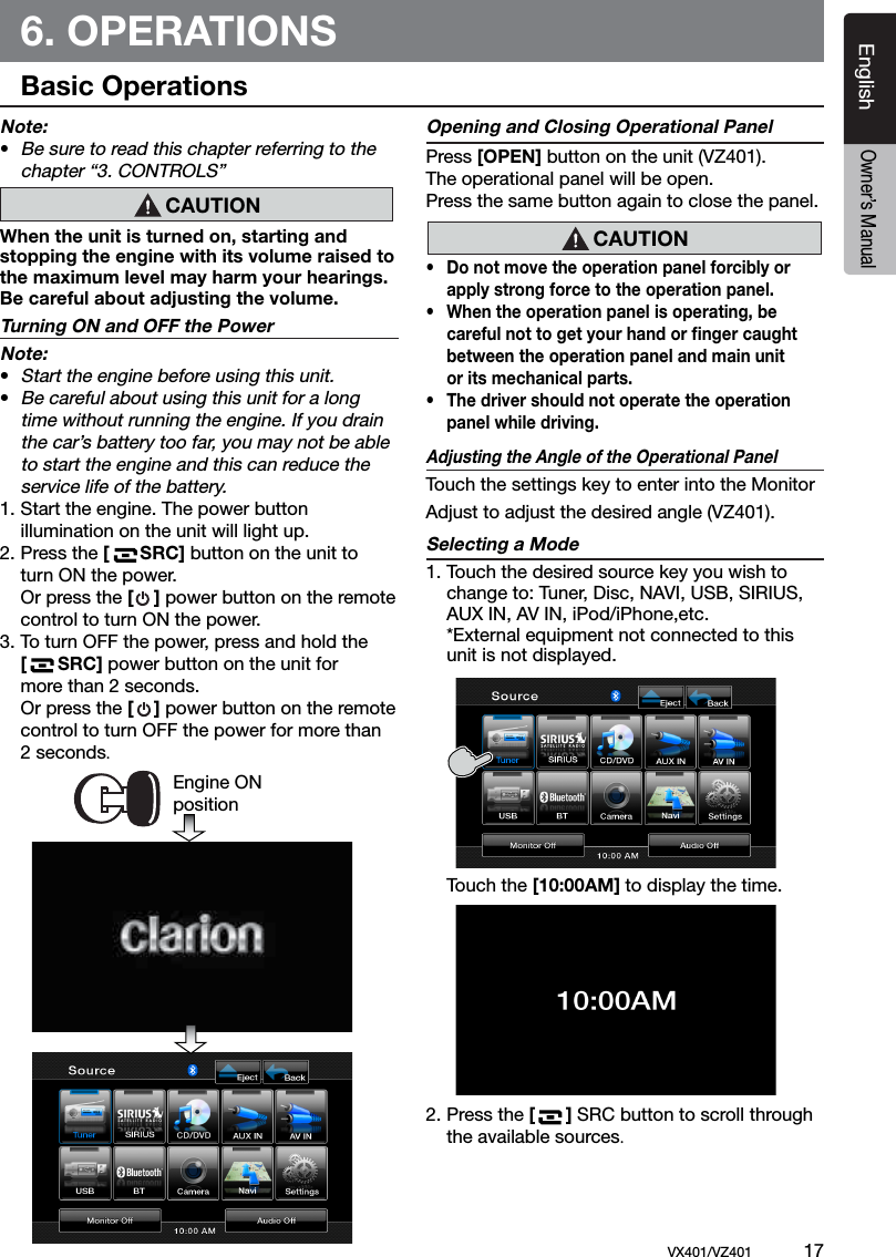 EnglishVX401/VZ401             17EnglishOwner&rsquo;s Manual6. OPERATIONS Basic OperationsNote:&bull; Be sure to read this chapter referring to the    chapter &ldquo;3. CONTROLS&rdquo;When the unit is turned on, starting and stopping the engine with its volume raised to the maximum level may harm your hearings. Be careful about adjusting the volume.Turning ON and OFF the PowerNote:&bull; Start the engine before using this unit.&bull; Be careful about using this unit for a long    time without running the engine. If you drain    the car&rsquo;s battery too far, you may not be able    to start the engine and this can reduce the   service life of the battery.1. Start the engine. The power button  illumination on the unit will light up.2. Press the [      SRC] button on the unit to    turn ON the power.  Or press the [    ] power button on the remote   control to turn ON the power.3.  To turn OFF the power, press and hold the   [      SRC] power button on the unit for    more than 2 seconds.  Or press the [    ] power button on the remote   control to turn OFF the power for more than   2 seconds. Opening and Closing Operational PanelPress [OPEN] button on the unit (VZ401).The operational panel will be open.Press the same button again to close the panel.&bull;  Do not move the operation panel forcibly or   apply strong force to the operation panel.&bull;  When the operation panel is operating, be   careful not to get your hand or ﬁnger caught   between the operation panel and main unit   or its mechanical parts.&bull;  The driver should not operate the operation  panel while driving. Adjusting the Angle of the Operational PanelTouch the settings key to enter into the Monitor Adjust to adjust the desired angle (VZ401).Selecting a Mode1. Touch the desired source key you wish to    change to: Tuner, Disc, NAVI, USB, SIRIUS,    AUX IN, AV IN, iPod/iPhone,etc.   *External equipment not connected to this    unit is not displayed.  Touch the [10:00AM] to display the time.2. Press the [      ] SRC button to scroll through   the available sources.CAUTIONEngine ON positionCAUTION