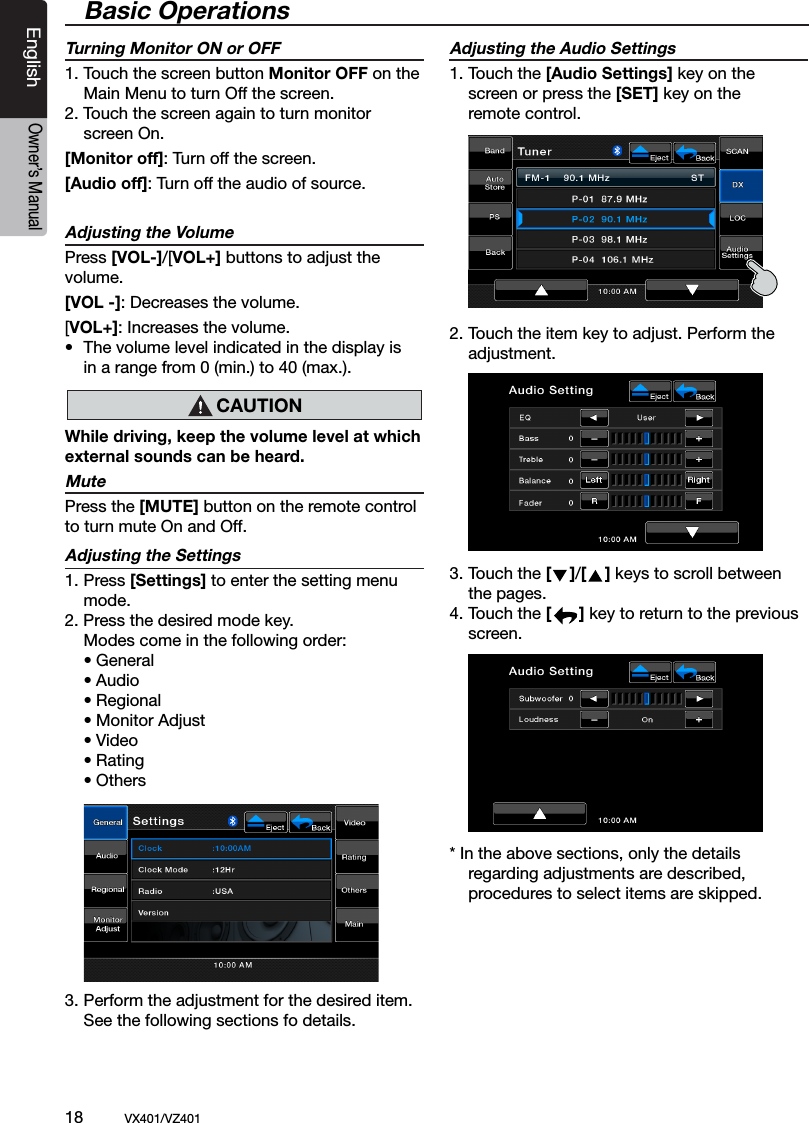 18          VX401/VZ401EnglishOwner&rsquo;s ManualBasic OperationsTurning Monitor ON or OFF1. Touch the screen button Monitor OFF on the    Main Menu to turn Off the screen.2. Touch the screen again to turn monitor   screen On.[Monitor off]: Turn off the screen. [Audio off]: Turn off the audio of source. Adjusting the VolumePress [VOL-]/[VOL+] buttons to adjust the volume. [VOL -]: Decreases the volume.[VOL+]: Increases the volume.&bull;  The volume level indicated in the display is   in a range from 0 (min.) to 40 (max.).While driving, keep the volume level at which external sounds can be heard.MutePress the [MUTE] button on the remote control to turn mute On and Off. Adjusting the Settings1. Press [Settings] to enter the setting menu   mode. 2. Press the desired mode key.  Modes come in the following order:  &bull; General  &bull; Audio  &bull; Regional  &bull; Monitor Adjust  &bull; Video  &bull; Rating  &bull; Others3. Perform the adjustment for the desired item.  See the following sections fo details.Adjusting the Audio Settings  1. Touch the [Audio Settings] key on the  screen or press the [SET] key on the     remote control. 2. Touch the item key to adjust. Perform the   adjustment.3. Touch the [    ]/[    ] keys to scroll between    the pages.     4. Touch the [      ] key to return to the previous    screen. * In the above sections, only the details     regarding adjustments are described,    procedures to select items are skipped.  CAUTION