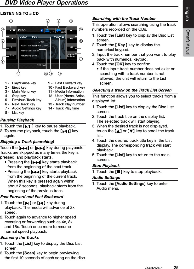 EnglishVX401/VZ401             25EnglishOwner&rsquo;s ManualDVD Video Player OperationsPausing Playback 1. Touch the [       ] key to pause playback. 2. To resume playback, touch the [       ] key    again.Skipping a Track (searching)  Touch the [       ] or [       ] key during playback. Tracks are skipped as many times the key is pressed, and playback starts.      &bull; Pressing the [       ] key starts playback     from the beginning of the next track.   &bull; Pressing the [       ] key starts playback     from the beginning of the current track.      When this key is pressed again within      about 2 seconds, playback starts from the     beginning of the previous track.Fast Forward and Fast Backward1. Touch the [     ] or [     ] key during   playback. The media will advance at 2x    speed.2. Touch again to advance to higher speed   reversing or forwarding such as 4x, 8x   and 16x. Touch once more to resume   normal speed playback.Scanning the Tracks1. Touch the [List] key to display the Disc List  screen.2. Touch the [Scan] key to begin previewing  the ﬁrst 10 seconds of each song on the disc. Searching with the Track NumberThis operation allows searching using the track numbers recorded on the CDs.1. Touch the [List] key to display the Disc List  screen. 2. Touch the [ Key ] key to display the      numerical keypad.3. Input the track number that you want to play   back with numerical keypad.4. Touch the [OK] key to conﬁrm.   &bull; If the input track number does not exist or     searching with a track number is not     allowed, the unit will return to the List      screen.Selecting a track on the Track List ScreenThis function allows you to select tracks from a displayed list.1. Touch the [List] key to display the Disc List  screen. 2. Touch the track title on the display list.  The selected track will start playing.3. When the desired track is not displayed,    touch the [    ] or [    ] key to scroll the track    list.4. Touch the desired track title key in the List    display. The corresponding track will start    playback.5. Touch the [List] key to return to the main   screen.Stop Playback 1. Touch the [    ] key to stop playback.Audio Settings  1. Touch the [Audio Settings] key to enter    Audio menu.LISTENING TO a CD1 -  Play/Pause key2 -  Eject key3 -  Main Menu key4 -  Stop key5 -  Previous Track key6 -  Next Track key7 -  Audio Settings key8 -  List key9 -  Fast Forward key10 - Fast Backward key11 - Media Information12 - User (Name, Artist,    Album) Information13 - Track Play number14 - Track Play time1 2 3 4567109811 12 13 14