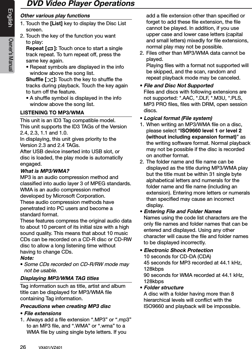 26          VX401/VZ401EnglishOwner&rsquo;s ManualOther various play functions1. Touch the [List] key to display the Disc List  screen. 2. Touch the key of the function you want   to play:  Repeat [     ]: Touch once to start a single    track repeat. To turn repeat off, press the    same key again.   &bull; Repeat symbols are displayed in the info     window above the song list. Shufﬂe [     ]: Touch the key to shufﬂe the    tracks during playback. Touch the key again    to turn off the feature.  &bull; A shufﬂe symbol is displayed in the info     window above the song list.LISTENING TO MP3/WMAThis unit is an ID3 Tag compatible model.This unit supports the ID3 TAGs of the Version 2.4, 2.3, 1.1 and 1.0.In displaying, this unit gives priority to the Version 2.3 and 2.4 TAGs.After USB device inserted into USB slot, or disc is loaded, the play mode is automaticlly engaged.What is MP3/WMA?MP3 is an audio compression method and classiﬁed into audio layer 3 of MPEG standards. WMA is an audio compression method developed by Microsoft Corporation.These audio compression methods have penetrated into PC users and become a standard format.These features compress the original audio data to about 10 percent of its initial size with a high sound quality. This means that about 10 music CDs can be recorded on a CD-R disc or CD-RW disc to allow a long listening time withouthaving to change CDs.Note:&bull; Some CDs recorded on CD-R/RW mode may   not be usable.Displaying MP3/WMA TAG titles Tag information such as title, artist and album title can be displayed for MP3/WMA ﬁle containing Tag information.Precautions when creating MP3 disc&bull; File extensions1.  Always add a ﬁle extension &ldquo;.MP3&rdquo; or &ldquo;.mp3&rdquo;     to an MP3 ﬁle, and &ldquo;.WMA&rdquo; or &ldquo;.wma&rdquo; to a     WMA ﬁle by using single byte letters. If you     add a ﬁle extension other than speciﬁed or     forget to add these ﬁle extension, the ﬁle     cannot be played. In addition, if you use      upper case and lower case letters (capital      and small letters) mixedly for ﬁle extensions,      normal play may not be possible.2.  Files other than MP3/WMA data cannot be     played.    Playing ﬁles with a format not supported will     be skipped, and the scan, random and      repeat playback mode may be canceled.&bull; File and Disc Not Supported  Files and discs with following extensions are   not supported: *.AAC, *.DLF, *.M3U, *.PLS,   MP3 PRO ﬁles, ﬁles with DRM, open session   discs.&bull; Logical format (File system)1.  When writing an MP3/WMA ﬁle on a disc,     please select &ldquo;ISO9660 level 1 or level 2     (without including expansion format)&rdquo; as     the writing software format. Normal playback     may not be possible if the disc is recorded      on another format.2.  The folder name and ﬁle name can be     displayed as the title during MP3/WMA play     but the title must be within 31 single byte     alphabetical letters and numerals for the     folder name and ﬁle name (including an     extension). Entering more letters or numerals     than speciﬁed may cause an incorrect     display.&bull; Entering File and Folder Names  Names using the code list characters are the   only ﬁle names and folder names that can be   entered and displayed. Using any other   character will cause the ﬁle and folder names    to be displayed incorrectly.&bull; Electronic Shock Protection  10 seconds for CD-DA (CDA)  45 seconds for MP3 recorded at 44.1 kHz,    128kbps   90 seconds for WMA recorded at 44.1 kHz,    128kbps&bull; Folder structure  A disc with a folder having more than 8   hierarchical levels will conﬂict with the   ISO9660 and playback will be impossible.DVD Video Player Operations