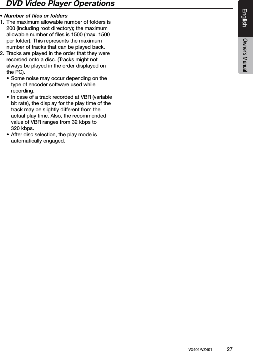 EnglishVX401/VZ401             27EnglishOwner&rsquo;s ManualDVD Video Player Operations&bull; Number of ﬁles or folders1.  The maximum allowable number of folders is     200 (including root directory); the maximum     allowable number of ﬁles is 1500 (max. 1500      per folder). This represents the maximum      number of tracks that can be played back.2.  Tracks are played in the order that they were     recorded onto a disc. (Tracks might not     always be played in the order displayed on      the PC).    &bull; Some noise may occur depending on the       type of encoder software used while       recording.    &bull; In case of a track recorded at VBR (variable       bit rate), the display for the play time of the       track may be slightly different from the       actual play time. Also, the recommended       value of VBR ranges from 32 kbps to       320 kbps.    &bull; After disc selection, the play mode is       automatically engaged.