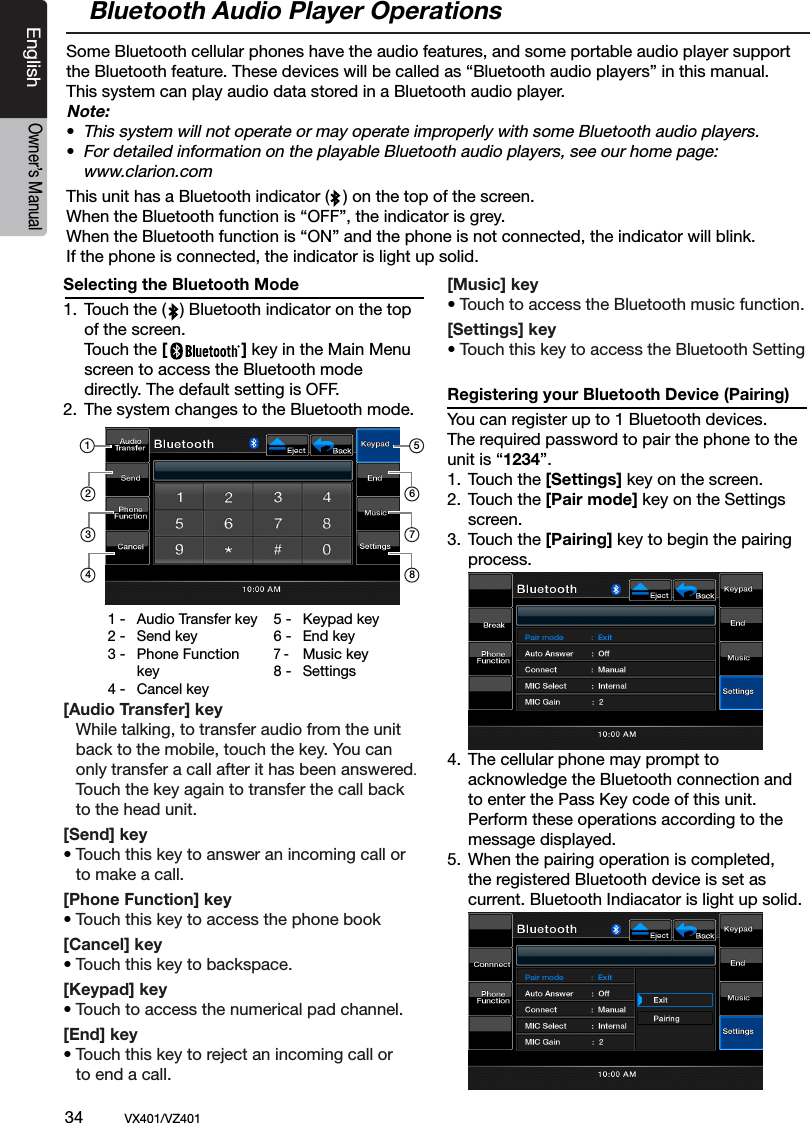 34          VX401/VZ401EnglishOwner&rsquo;s ManualSelecting the Bluetooth Mode 1.  Touch the (   ) Bluetooth indicator on the top    of the screen.  Touch the [                ] key in the Main Menu    screen to access the Bluetooth mode    directly. The default setting is OFF.2.  The system changes to the Bluetooth mode. [Audio Transfer] key   While talking, to transfer audio from the unit    back to the mobile, touch the key. You can   only transfer a call after it has been answered.   Touch the key again to transfer the call back   to the head unit.[Send] key &bull; Touch this key to answer an incoming call or    to make a call.[Phone Function] key &bull; Touch this key to access the phone book [Cancel] key &bull; Touch this key to backspace.[Keypad] key &bull; Touch to access the numerical pad channel.[End] key &bull; Touch this key to reject an incoming call or    to end a call.[Music] key &bull; Touch to access the Bluetooth music function.[Settings] key &bull; Touch this key to access the Bluetooth SettingRegistering your Bluetooth Device (Pairing)You can register up to 1 Bluetooth devices.The required password to pair the phone to the unit is &ldquo;1234&rdquo;.1.  Touch the [Settings] key on the screen.2.  Touch the [Pair mode] key on the Settings    screen.3.  Touch the [Pairing] key to begin the pairing    process.4.  The cellular phone may prompt to      acknowledge the Bluetooth connection and   to enter the Pass Key code of this unit.   Perform these operations according to the   message displayed. 5.  When the pairing operation is completed,  the registered Bluetooth device is set as    current. Bluetooth Indiacator is light up solid.Bluetooth Audio Player OperationsSome Bluetooth cellular phones have the audio features, and some portable audio player support the Bluetooth feature. These devices will be called as &ldquo;Bluetooth audio players&rdquo; in this manual. This system can play audio data stored in a Bluetooth audio player.Note:&bull; This system will not operate or may operate improperly with some Bluetooth audio players.&bull; For detailed information on the playable Bluetooth audio players, see our home page:      www.clarion.comThis unit has a Bluetooth indicator (   ) on the top of the screen.When the Bluetooth function is &ldquo;OFF&rdquo;, the indicator is grey. When the Bluetooth function is &ldquo;ON&rdquo; and the phone is not connected, the indicator will blink.If the phone is connected, the indicator is light up solid.678123451 -  Audio Transfer key2 -  Send key3 -  Phone Function      key4 -  Cancel key5 -  Keypad key6 -  End key7 -   Music key8 -   Settings