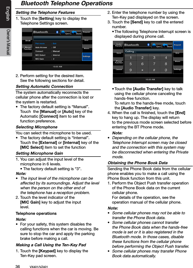 36          VX401/VZ401EnglishOwner&rsquo;s ManualSetting the Telephone Features1. Touch the [Setting] key to display the   Telephone Settings screen.2. Perform setting for the desired item.   See the following sections for detail.Setting Automatic ConnectionThe system automatically reconnects the  cellular phone after the connection is lost or  the system is restarted.&bull;  The factory default setting is &ldquo;Manual&rdquo;.   Touch  the [Manual] or [Auto] key of the    Automatic [Connect] item to set the     function preference.Selecting MicrophoneYou can select the microphone to be used.&bull;  The factory default setting is &ldquo;Internal&rdquo;.  Touch the [External] or [Internal] key of the  [MIC Select] item to set the functionSetting Microphone Gain1. You can adjust the input level of the      microphone in 6 levels.  &bull; The factory default setting is &ldquo;3&rdquo;.Note:&bull; The input level of the microphone can be    affected by its surroundings. Adjust the level    when the person on the other end of     the telephone has a reception problem.2.  Touch the level indicator of the     [MIC Gain] key to adjust the input      level.Telephone operationsNote:&bull;  For your safety, this system disables the    calling functions when the car is moving. Be    sure to stop the car and apply the parking  brake before making a call.Making a Call Using the Ten-Key Pad1. Touch the [Keypad] key to display the    Ten-Key pad screen.2. Enter the telephone number by using the    Ten-Key pad displayed on the screen.3. Touch the [Send] key to call the entered   number.  &bull; The following Telephone Interrupt screen is     displayed during phone call.  &bull; Touch the [Audio Transfer] key to talk     using the cellular phone canceling the      hands-free function.     To return to the hands-free mode, touch      the [Audio Transfer] key.4.  When the call is ﬁnished, touch the [End]    key to hang up. The display will return    to the previous mode screen selected before    entering the BT Phone mode. Note:&bull;  Depending on the cellular phone, the    Telephone Interrupt screen may be closed    and the connection with this system may   be disconnected when entering the Private    mode.Obtaining the Phone Book DataSending the Phone Book data from the cellular phone enables you to make a call using the Phone Book function from this unit.1. Perform the Object Push transfer operation    of the Phone Book data on the current    cellular phone.  For details of the operation, see the      operation manual of the cellular phone.Note:&bull; Some cellular phones may not be able to    transfer the Phone Book data.&bull; Some cellular phones cannot transfer    the Phone Book data when the hands-free    mode is set or it is also registered in the    Bluetooth mode. In those cases, disable    these functions from the cellular phone    before performing the Object Push transfer.&bull; Some cellular phones may transfer Phone    Book data automatically.Bluetooth Telephone Operations