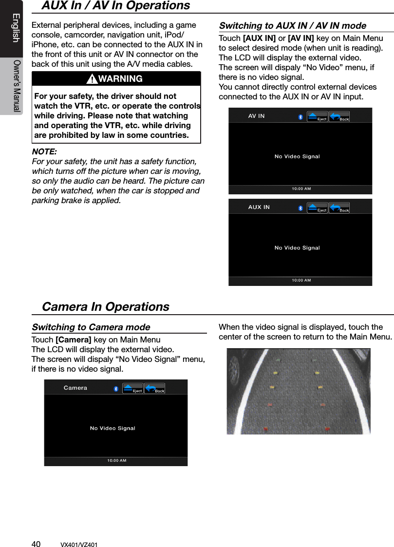 40          VX401/VZ401EnglishOwner&rsquo;s ManualExternal peripheral devices, including a game console, camcorder, navigation unit, iPod/iPhone, etc. can be connected to the AUX IN in the front of this unit or AV IN connector on the back of this unit using the A/V media cables.NOTE:For your safety, the unit has a safety function, which turns off the picture when car is moving, so only the audio can be heard. The picture can be only watched, when the car is stopped and parking brake is applied.Switching to AUX IN / AV IN modeTouch [AUX IN] or [AV IN] key on Main Menuto select desired mode (when unit is reading). The LCD will display the external video.The screen will dispaly &ldquo;No Video&rdquo; menu, if there is no video signal.You cannot directly control external devices connected to the AUX IN or AV IN input.AUX In / AV In OperationsWARNINGFor your safety, the driver should not watch the VTR, etc. or operate the controls while driving. Please note that watching and operating the VTR, etc. while driving are prohibited by law in some countries.Switching to Camera modeTouch [Camera] key on Main MenuThe LCD will display the external video.The screen will dispaly &ldquo;No Video Signal&rdquo; menu, if there is no video signal. When the video signal is displayed, touch the center of the screen to return to the Main Menu.Camera In Operations