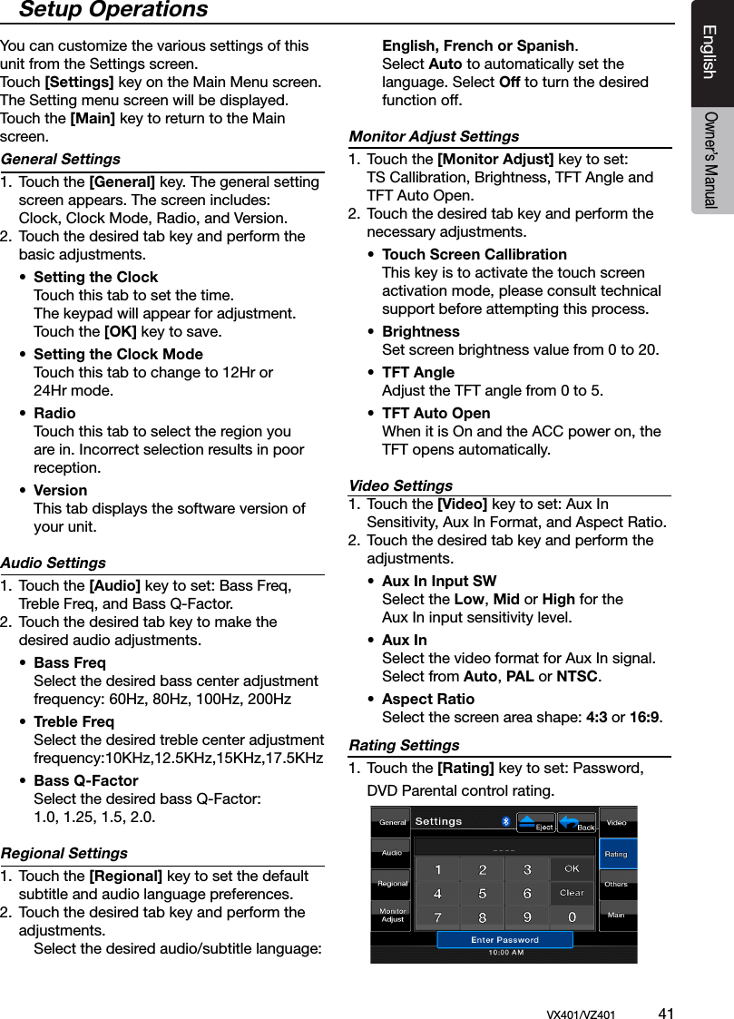 EnglishVX401/VZ401             41EnglishOwner&rsquo;s ManualYou can customize the various settings of this unit from the Settings screen. Touch [Settings] key on the Main Menu screen.The Setting menu screen will be displayed.Touch the [Main] key to return to the Main screen.General Settings 1.  Touch the [General] key. The general setting    screen appears. The screen includes:  Clock, Clock Mode, Radio, and Version.2.  Touch the desired tab key and perform the    basic adjustments.  &bull;  Setting the Clock    Touch this tab to set the time.     The keypad will appear for adjustment.      Touch the [OK] key to save.  &bull;  Setting the Clock Mode    Touch this tab to change to 12Hr or     24Hr mode.  &bull;  Radio    Touch this tab to select the region you    are in. Incorrect selection results in poor    reception. &bull;  Version    This tab displays the software version of     your unit. Audio Settings1.  Touch the [Audio] key to set: Bass Freq,    Treble Freq, and Bass Q-Factor.2.  Touch the desired tab key to make the    desired audio adjustments.  &bull;  Bass Freq     Select the desired bass center adjustment      frequency: 60Hz, 80Hz, 100Hz, 200Hz &bull;  Treble Freq    Select the desired treble center adjustment      frequency:10KHz,12.5KHz,15KHz,17.5KHz &bull;  Bass Q-Factor     Select the desired bass Q-Factor:    1.0, 1.25, 1.5, 2.0.Regional Settings1.  Touch the [Regional] key to set the default    subtitle and audio language preferences.2.  Touch the desired tab key and perform the    adjustments.     Select the desired audio/subtitle language:    English, French or Spanish.     Select Auto to automatically set the      language. Select Off to turn the desired     function off.Monitor Adjust Settings1.  Touch the [Monitor Adjust] key to set:     TS Callibration, Brightness, TFT Angle and    TFT Auto Open.2.  Touch the desired tab key and perform the    necessary adjustments.  &bull;  Touch Screen Callibration    This key is to activate the touch screen      activation mode, please consult technical      support before attempting this process. &bull;  Brightness     Set screen brightness value from 0 to 20.  &bull;  TFT Angle    Adjust the TFT angle from 0 to 5.  &bull;  TFT Auto Open    When it is On and the ACC power on, the     TFT opens automatically. Video Settings1.  Touch the [Video] key to set: Aux In      Sensitivity, Aux In Format, and Aspect Ratio.2.  Touch the desired tab key and perform the    adjustments.  &bull;  Aux In Input SW     Select the Low, Mid or High for the      Aux In input sensitivity level.  &bull;  Aux In    Select the video format for Aux In signal.    Select from Auto, PAL or NTSC. &bull;  Aspect Ratio    Select the screen area shape: 4:3 or 16:9.Rating Settings1.  Touch the [Rating] key to set: Password,    DVD Parental control rating.Setup Operations