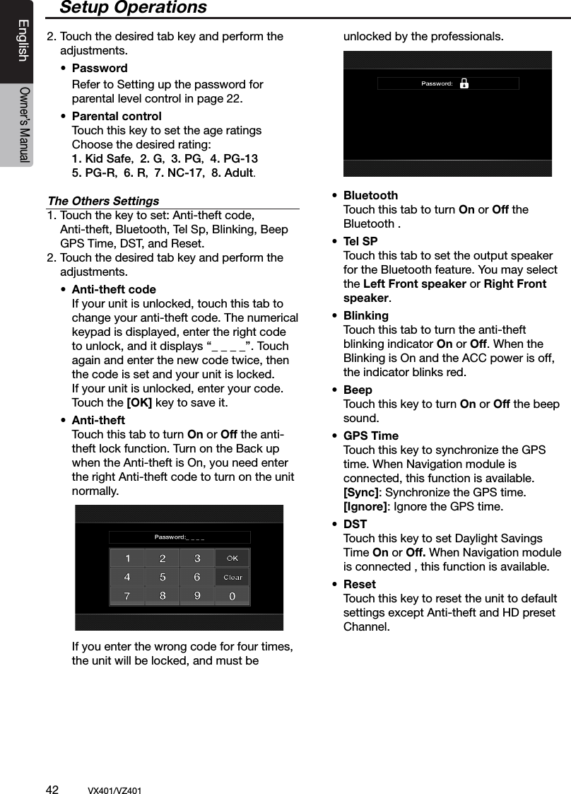 42          VX401/VZ401EnglishOwner&rsquo;s Manual2. Touch the desired tab key and perform the    adjustments.  &bull;  Password    Refer to Setting up the password for      parental level control in page 22.     &bull;  Parental control    Touch this key to set the age ratings      Choose the desired rating:    1. Kid Safe， 2. G， 3. PG， 4. PG-13    5. PG-R， 6. R， 7. NC-17， 8. Adult.The Others Settings1. Touch the key to set: Anti-theft code,   Anti-theft, Bluetooth, Tel Sp, Blinking, Beep   GPS Time, DST, and Reset.2. Touch the desired tab key and perform the    adjustments.  &bull;  Anti-theft code     If your unit is unlocked, touch this tab to      change your anti-theft code. The numerical     keypad is displayed, enter the right code      to unlock, and it displays &lsquo;&lsquo;_ _ _ _&rsquo;&rsquo;. Touch      again and enter the new code twice, then     the code is set and your unit is locked.     If your unit is unlocked, enter your code.     Touch the [OK] key to save it.  &bull;  Anti-theft     Touch this tab to turn On or Off the anti-     theft lock function. Turn on the Back up     when the Anti-theft is On, you need enter      the right Anti-theft code to turn on the unit     normally.    If you enter the wrong code for four times,       the unit will be locked, and must be      unlocked by the professionals. &bull;  Bluetooth     Touch this tab to turn On or Off the      Bluetooth . &bull;  Tel SP     Touch this tab to set the output speaker      for the Bluetooth feature. You may select      the Left Front speaker or Right Front      speaker.  &bull;  Blinking     Touch this tab to turn the anti-theft      blinking indicator On or Off. When the      Blinking is On and the ACC power is off,     the indicator blinks red. &bull;  Beep     Touch this key to turn On or Off the beep      sound. &bull;  GPS Time      Touch this key to synchronize the GPS      time. When Navigation module is        connected, this function is available.     [Sync]: Synchronize the GPS time.     [Ignore]: Ignore the GPS time.  &bull;  DST     Touch this key to set Daylight Savings      Time On or Off. When Navigation module      is connected , this function is available. &bull;  Reset     Touch this key to reset the unit to default      settings except Anti-theft and HD preset      Channel. Setup Operations