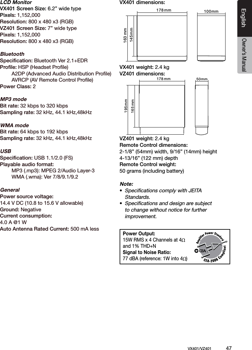EnglishVX401/VZ401             47EnglishOwner&rsquo;s ManualLCD MonitorVX401 Screen Size: 6.2&rdquo; wide typePixels: 1,152,000Resolution: 800 x 480 x3 (RGB)VZ401 Screen Size: 7&rdquo; wide typePixels: 1,152,000Resolution: 800 x 480 x3 (RGB)BluetoothSpeciﬁcation: Bluetooth Ver 2.1+EDRProﬁle: HSP (Headset Proﬁle)     A2DP (Advanced Audio Distribution Proﬁle)    AVRCP (AV Remote Control Proﬁle)Power Class: 2MP3 modeBit rate: 32 kbps to 320 kbpsSampling rate: 32 kHz, 44.1 kHz,48kHzWMA modeBit rate: 64 kbps to 192 kbpsSampling rate: 32 kHz, 44.1 kHz,48kHzUSBSpeciﬁcation: USB 1.1/2.0 (FS)Playable audio format:     MP3 (.mp3): MPEG 2/Audio Layer-3    WMA (.wma): Ver 7/8/9.1/9.2GeneralPower source voltage:14.4 V DC (10.8 to 15.6 V allowable) Ground: NegativeCurrent consumption: 4.0 A @1 W Auto Antenna Rated Current: 500 mA less VX401 dimensions:VX401 weight: 2.4 kg VZ401 dimensions:VZ401 weight: 2.4 kgRemote Control dimensions:2-1/8&rdquo; (54mm) width, 9/16&rdquo; (14mm) height4-13/16&rdquo; (122 mm) depth Remote Control weight:50 grams (including battery)Note:&bull; Speciﬁcations comply with JEITA   Standards.&bull; Speciﬁcations and design are subject    to change without notice for further   improvement.Power Output:15W RMS x 4 Channels at 4  and 1% THD+NSignal to Noise Ratio:77 dBA (reference: 1W into 4 )178mm163 mm145mm100mm178 mm195mm165 mm50mm