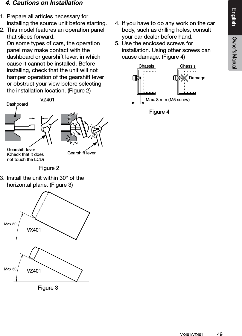EnglishVX401/VZ401             49EnglishOwner&rsquo;s Manual4. Cautions on Installation1. Prepare all articles necessary for   installing the source unit before starting.2. This model features an operation panel    that slides forward.  On some types of cars, the operation    panel may make contact with the   dashboard or gearshift lever, in which    cause it cannot be installed. Before    installing, check that the unit will not    hamper operation of the gearshift lever    or obstruct your view before selecting    the installation location. (Figure 2) 3. Install the unit within 30&deg; of the   horizontal plane. (Figure 3)4. If you have to do any work on the car    body, such as drilling holes, consult    your car dealer before hand.5. Use the enclosed screws for      installation. Using other screws can    cause damage. (Figure 4)Chassis ChassisDamageMax. 8 mm (M5 screw)VZ401Figure 2Gearshift lever(Check that it does not touch the LCD)DashboardVX401VZ401Figure 3Figure 4Gearshift lever