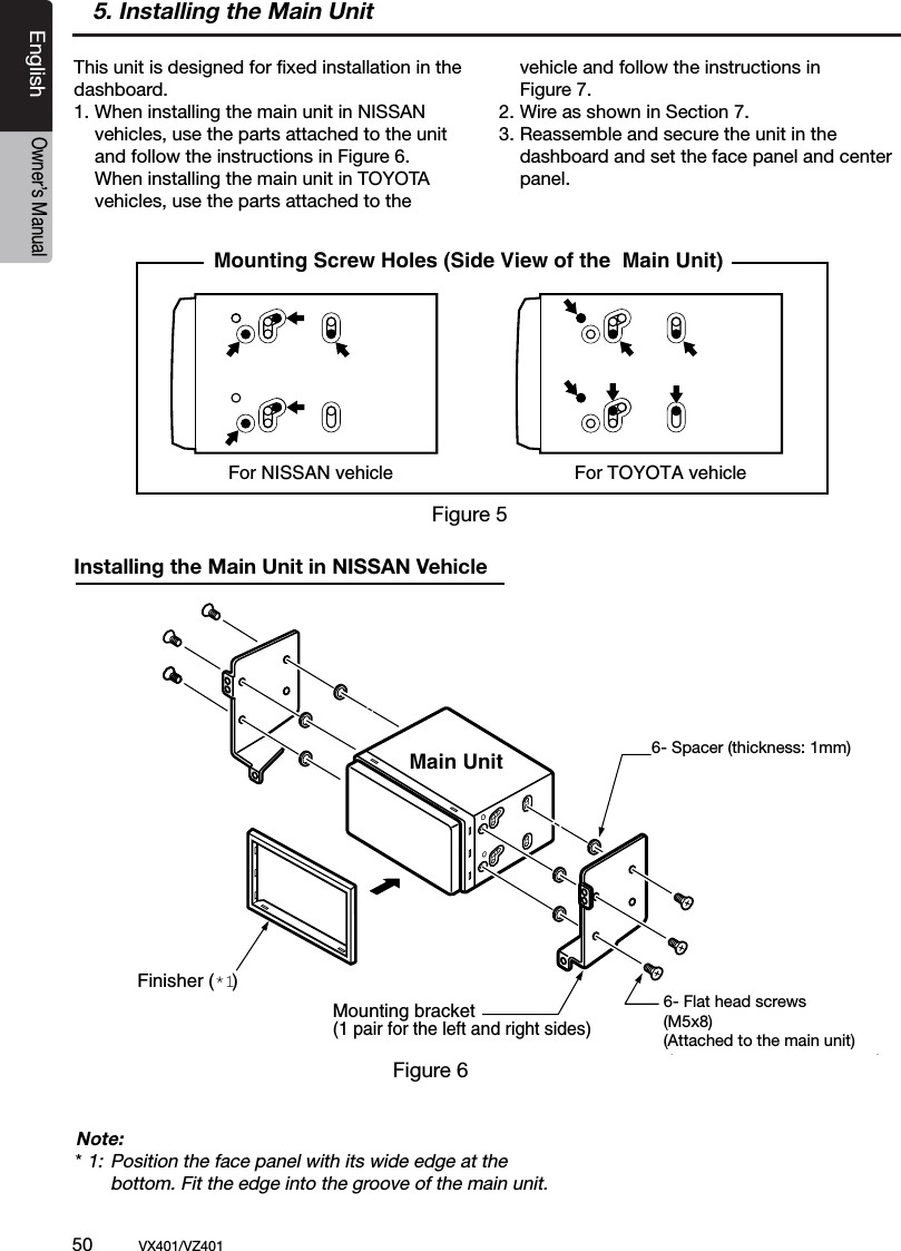 50          VX401/VZ401EnglishOwner&rsquo;s Manual5. Installing the Main Unit For NISSAN vehicle For TOYOTA vehicleMounting Screw Holes (Side View of the  Main Unit)6-Flat head screw(M5  8)(attached to the main unit)6-Spacer (thickness: 1 mm)Finisher (*1)Main UnitMounting bracket(1 pair for the left and right sides)This unit is designed for ﬁxed installation in the dashboard.1.  When installing the main unit in NISSAN   vehicles, use the parts attached to the unit   and follow the instructions in Figure 6.   When installing the main unit in TOYOTA   vehicles, use the parts attached to the    vehicle and follow the instructions in   Figure 7.2. Wire as shown in Section 7.3. Reassemble and secure the unit in the   dashboard and set the face panel and center   panel.Figure 6Figure 5Installing the Main Unit in NISSAN VehicleNote:* 1:  Position the face panel with its wide edge at the   bottom. Fit the edge into the groove of the main unit.6- Spacer (thickness: 1mm)6- Flat head screws(M5x8)(Attached to the main unit)