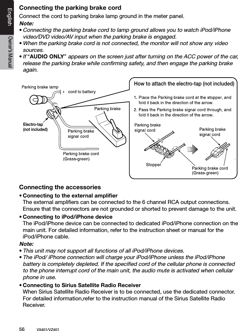 56          VX401/VZ401EnglishOwner&rsquo;s ManualConnecting the parking brake cordConnect the cord to parking brake lamp ground in the meter panel. Note:&bull; Connecting the parking brake cord to lamp ground allows you to watch iPod/iPhone    video/DVD video/AV input when the parking brake is engaged.&bull; When the parking brake cord is not connected, the monitor will not show any video    sources.&bull; If &ldquo;AUDIO ONLY&rdquo; appears on the screen just after turning on the ACC power of the car,    release the parking brake while conﬁrming safety, and then engage the parking brake    again.Connecting the accessories&bull; Connecting to the external ampliﬁer  The external ampliﬁers can be connected to the 6 channel RCA output connections.    Ensure that the connectors are not grounded or shorted to prevent damage to the unit.&bull; Connecting to iPod/iPhone device  The iPod/iPhone device can be connected to dedicated iPod/iPhone connection on the    main unit. For detailed information, refer to the instruction sheet or manual for the   iPod/iPhone cable.Note:&bull; This unit may not support all functions of all iPod/iPhone devices.&bull; The iPod/ iPhone connection will charge your iPod/iPhone unless the iPod/iPhone   battery is completely depleted. If the speciﬁed cord of the cellular phone is connected    to the phone interrupt cord of the main unit, the audio mute is activated when cellular    phone in use.&bull; Connecting to Sirius Satellite Radio Receiver  When Sirius Satellite Radio Receiver is to be connected, use the dedicated connector.    For detailed information,refer to the instruction manual of the Sirius Satellite Radio   Receiver.How to attach the electro-tap (not included)Electro-tap(not included)