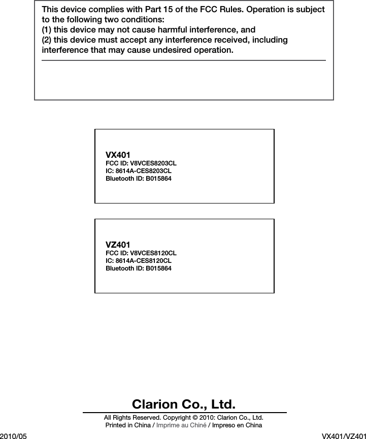  Clarion Co., Ltd.All Rights Reserved. Copyright &copy; 2010: Clarion Co., Ltd.Printed in China / Imprime au Chin&eacute; / Impreso en China2010/05 VX401/VZ401This device complies with Part 15 of the FCC Rules. Operation is subject to the following two conditions:(1) this device may not cause harmful interference, and(2) this device must accept any interference received, including interference that may cause undesired operation.   VX401FCC ID: V8VCES8203CL IC: 8614A-CES8203CL Bluetooth ID: B015864 VZ401FCC ID: V8VCES8120CL IC: 8614A-CES8120CL Bluetooth ID: B015864 