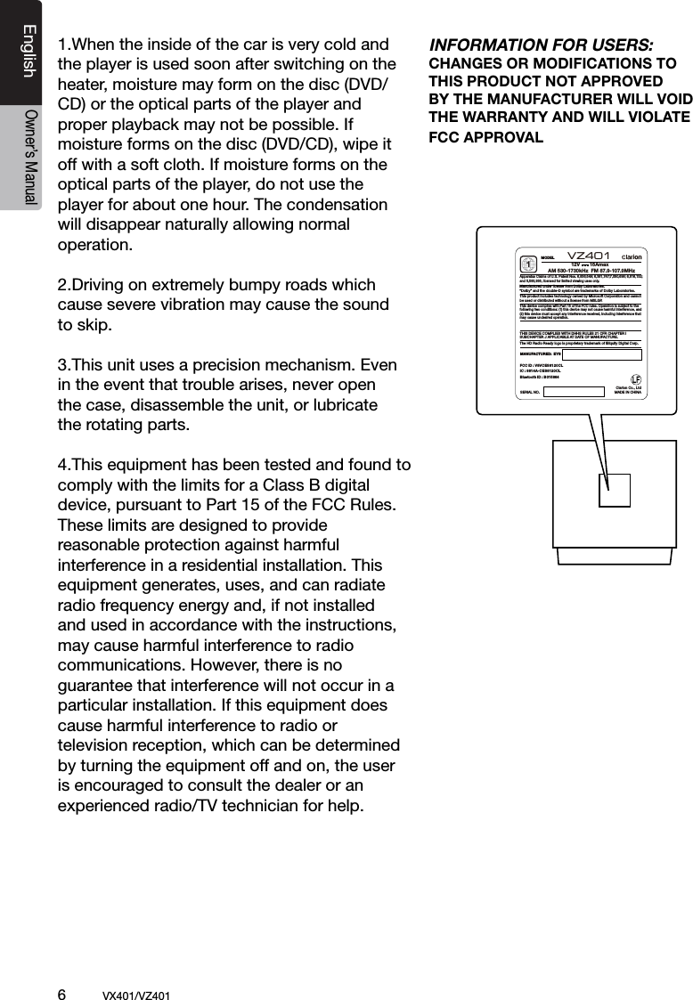 6          VX401/VZ401EnglishOwner&rsquo;s Manual1.When the inside of the car is very cold and the player is used soon after switching on the heater, moisture may form on the disc (DVD/ CD) or the optical parts of the player and proper playback may not be possible. If moisture forms on the disc (DVD/CD), wipe it off with a soft cloth. If moisture forms on the optical parts of the player, do not use the player for about one hour. The condensation will disappear naturally allowing normal operation.2.Driving on extremely bumpy roads which cause severe vibration may cause the sound to skip.3.This unit uses a precision mechanism. Even in the event that trouble arises, never open the case, disassemble the unit, or lubricate the rotating parts.4.This equipment has been tested and found to comply with the limits for a Class B digital device, pursuant to Part 15 of the FCC Rules. These limits are designed to provide reasonable protection against harmful interference in a residential installation. This equipment generates, uses, and can radiate radio frequency energy and, if not installed and used in accordance with the instructions, may cause harmful interference to radio communications. However, there is no guarantee that interference will not occur in a particular installation. If this equipment does cause harmful interference to radio or television reception, which can be determined by turning the equipment off and on, the user is encouraged to consult the dealer or an experienced radio/TV technician for help.INFORMATION FOR USERS:CHANGES OR MODIFICATIONS TO THIS PRODUCT NOT APPROVEDBY THE MANUFACTURER WILL VOID THE WARRANTY AND WILL VIOLATE FCC APPROVALMODELSERIAL NO.MANUFACTURED:  EYSThis device complies with Part 15 of the FCC rules. Operation is subject to the following two conditions: (1) this device may not cause harmful interference, and(2) this device must accept any interference received, including interference that may cause undesired operation.THIS DEVICE COMPLIES WITH DHHS RULES 21 CFR CHAPTER I SUBCHAPTER J APPLICABLE AT DATE OF MANUFACTURE.Apparatus Claims of U.S. Patent Nos. 6,836,549; 6,381,747;7,050,698; 6,516,132;and 5,583,936, licensed for limited viewing uses only.This product includes technology owned by Microsoft Corporation and cannot be used or distributed without a license from MSLGP.1AM 530-1730kHz  FM 87.9-107.9MHzManufactured under license from Dolby Laboratories.&ldquo;Dolby&rdquo; and the double-D symbol are trademarks of Dolby Laboratories.VZ401    The HD Radio Ready logo is proprietary trademark of iBiquity Digital Corp.MADE IN CHINAClarion Co., Ltd12V       15AmaxFCC ID : V8VCES8120CL IC : 8614A-CES8120CLBluetooth ID : B0 15864