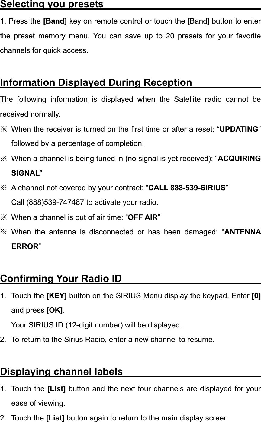 Selecting you presets                                1. Press the [Band] key on remote control or touch the [Band] button to enter the preset memory menu. You can save up to 20 presets for your favorite channels for quick access. Information Displayed During Reception              The following information is displayed when the Satellite radio cannot be received normally. ĆWhen the receiver is turned on the first time or after a reset: &ldquo;UPDATING&rdquo;followed by a percentage of completion. ĆWhen a channel is being tuned in (no signal is yet received): &ldquo;ACQUIRINGSIGNAL&rdquo;ĆA channel not covered by your contract: &ldquo;CALL 888-539-SIRIUS&rdquo;Call (888)539-747487 to activate your radio. ĆWhen a channel is out of air time: &ldquo;OFF AIR&rdquo;ĆWhen the antenna is disconnected or has been damaged: &ldquo;ANTENNA ERROR&rdquo;Confirming Your Radio ID                            1. Touch the [KEY] button on the SIRIUS Menu display the keypad. Enter [0]and press [OK].Your SIRIUS ID (12-digit number) will be displayed. 2.  To return to the Sirius Radio, enter a new channel to resume. Displaying channel labels                            1. Touch the [List] button and the next four channels are displayed for your ease of viewing. 2. Touch the [List] button again to return to the main display screen. 