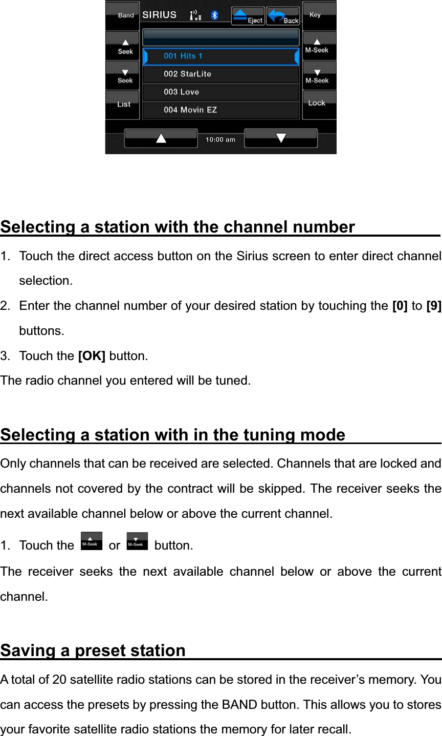 Selecting a station with the channel number          1.  Touch the direct access button on the Sirius screen to enter direct channel selection.2.  Enter the channel number of your desired station by touching the [0] to [9]buttons.3. Touch the [OK] button. The radio channel you entered will be tuned. Selecting a station with in the tuning mode           Only channels that can be received are selected. Channels that are locked and channels not covered by the contract will be skipped. The receiver seeks the next available channel below or above the current channel. 1. Touch the   or   button. The receiver seeks the next available channel below or above the current channel.Saving a preset station                              A total of 20 satellite radio stations can be stored in the receiver&rsquo;s memory. You can access the presets by pressing the BAND button. This allows you to stores your favorite satellite radio stations the memory for later recall. 