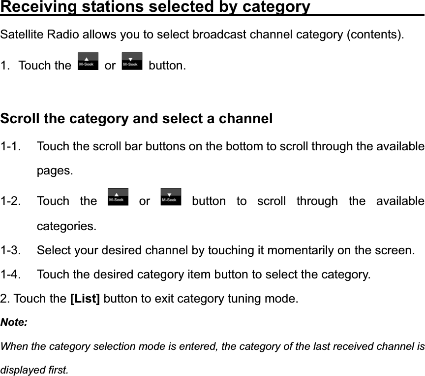 Receiving stations selected by category             Satellite Radio allows you to select broadcast channel category (contents). 1. Touch the   or   button. Scroll the category and select a channel 1-1.  Touch the scroll bar buttons on the bottom to scroll through the available pages. 1-2. Touch the   or   button to scroll through the available categories.1-3.  Select your desired channel by touching it momentarily on the screen. 1-4.  Touch the desired category item button to select the category. 2. Touch the [List] button to exit category tuning mode. Note:When the category selection mode is entered, the category of the last received channel is displayed first. 