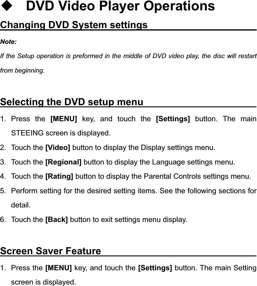 DVD Video Player Operations Changing DVD System settings            Note:If the Setup operation is preformed in the middle of DVD video play, the disc will restart from beginning. Selecting the DVD setup menu          1. Press the [MENU] key, and touch the [Settings] button. The main STEEING screen is displayed. 2. Touch the [Video] button to display the Display settings menu. 3. Touch the [Regional] button to display the Language settings menu. 4. Touch the [Rating] button to display the Parental Controls settings menu. 5.  Perform setting for the desired setting items. See the following sections for detail. 6. Touch the [Back] button to exit settings menu display. Screen Saver Feature              1. Press the [MENU] key, and touch the [Settings] button. The main Setting screen is displayed. 
