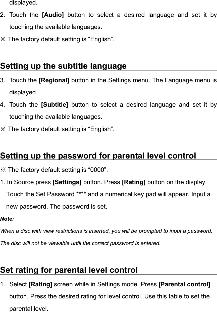 displayed. 2. Touch the [Audio] button to select a desired language and set it by touching the available languages. Ć The factory default setting is &ldquo;English&rdquo;. Setting up the subtitle language          3. Touch the [Regional] button in the Settings menu. The Language menu is displayed. 4. Touch the [Subtitle] button to select a desired language and set it by touching the available languages. Ć The factory default setting is &ldquo;English&rdquo;. Setting up the password for parental level control        Ć The factory default setting is &ldquo;0000&rdquo;. 1. In Source press [Settings] button. Press [Rating] button on the display. Touch the Set Password **** and a numerical key pad will appear. Input a new password. The password is set. Note:When a disc with view restrictions is inserted, you will be prompted to input a password. The disc will not be viewable until the correct password is entered. Set rating for parental level control                     1. Select [Rating] screen while in Settings mode. Press [Parental control] button. Press the desired rating for level control. Use this table to set the parental level. 