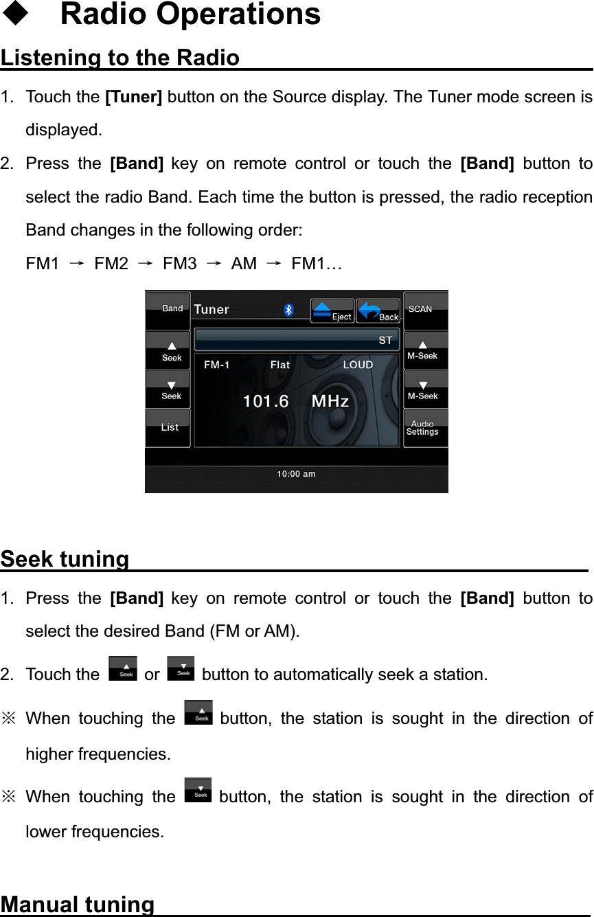 Radio Operations Listening to the Radio                                1. Touch the [Tuner] button on the Source display. The Tuner mode screen is displayed. 2. Press the [Band] key on remote control or touch the [Band] button to select the radio Band. Each time the button is pressed, the radio reception Band changes in the following order: FM1 ė FM2 ė FM3 ė AM ė FM1&hellip; Seek tuning                                        1. Press the [Band] key on remote control or touch the [Band] button to select the desired Band (FM or AM). 2. Touch the  or button to automatically seek a station. ĆWhen touching the  button, the station is sought in the direction of higher frequencies. ĆWhen touching the  button, the station is sought in the direction of lower frequencies. Manual tuning                                      