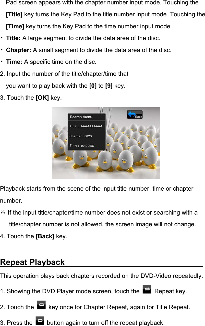 Pad screen appears with the chapter number input mode. Touching the [Title] key turns the Key Pad to the title number input mode. Touching the [Time] key turns the Key Pad to the time number input mode. 噝Title: A large segment to divide the data area of the disc. 噝Chapter: A small segment to divide the data area of the disc. 噝Time: A specific time on the disc. 2. Input the number of the title/chapter/time that you want to play back with the [0] to [9] key. 3. Touch the [OK] key. Playback starts from the scene of the input title number, time or chapter number.Ć If the input title/chapter/time number does not exist or searching with a title/chapter number is not allowed, the screen image will not change. 4. Touch the [Back] key. Repeat Playback             This operation plays back chapters recorded on the DVD-Video repeatedly.1. Showing the DVD Player mode screen, touch the   Repeat key.2. Touch the    key once for Chapter Repeat, again for Title Repeat. 3. Press the  button again to turn off the repeat playback. 