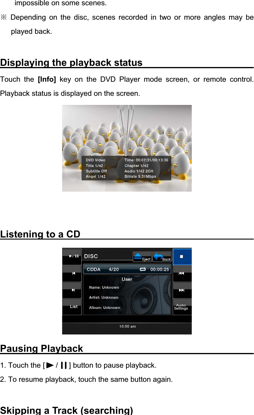 impossible on some scenes. Ć Depending on the disc, scenes recorded in two or more angles may be played back. Displaying the playback status          Touch the [Info] key on the DVD Player mode screen, or remote control. Playback status is displayed on the screen. Listening to a CD               Pausing Playback               1. Touch the [      /      ] button to pause playback. 2. To resume playback, touch the same button again. Skipping a Track (searching)               