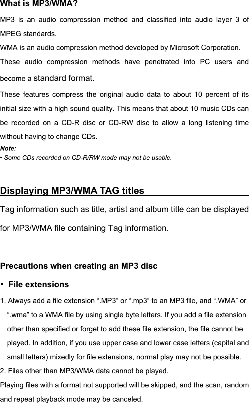 What is MP3/WMA? MP3 is an audio compression method and classified into audio layer 3 of MPEG standards. WMA is an audio compression method developed by Microsoft Corporation. These audio compression methods have penetrated into PC users and become a standard format.These features compress the original audio data to about 10 percent of its initial size with a high sound quality. This means that about 10 music CDs can be recorded on a CD-R disc or CD-RW disc to allow a long listening time without having to change CDs. Note:&bull; Some CDs recorded on CD-R/RW mode may not be usable. Displaying MP3/WMA TAG titles                    Tag information such as title, artist and album title can be displayed for MP3/WMA file containing Tag information. Precautions when creating an MP3 disc 噝 File extensions 1. Always add a file extension &ldquo;.MP3&rdquo; or &ldquo;.mp3&rdquo; to an MP3 file, and &ldquo;.WMA&rdquo; or &ldquo;.wma&rdquo; to a WMA file by using single byte letters. If you add a file extension other than specified or forget to add these file extension, the file cannot be played. In addition, if you use upper case and lower case letters (capital and small letters) mixedly for file extensions, normal play may not be possible. 2. Files other than MP3/WMA data cannot be played. Playing files with a format not supported will be skipped, and the scan, random and repeat playback mode may be canceled. 