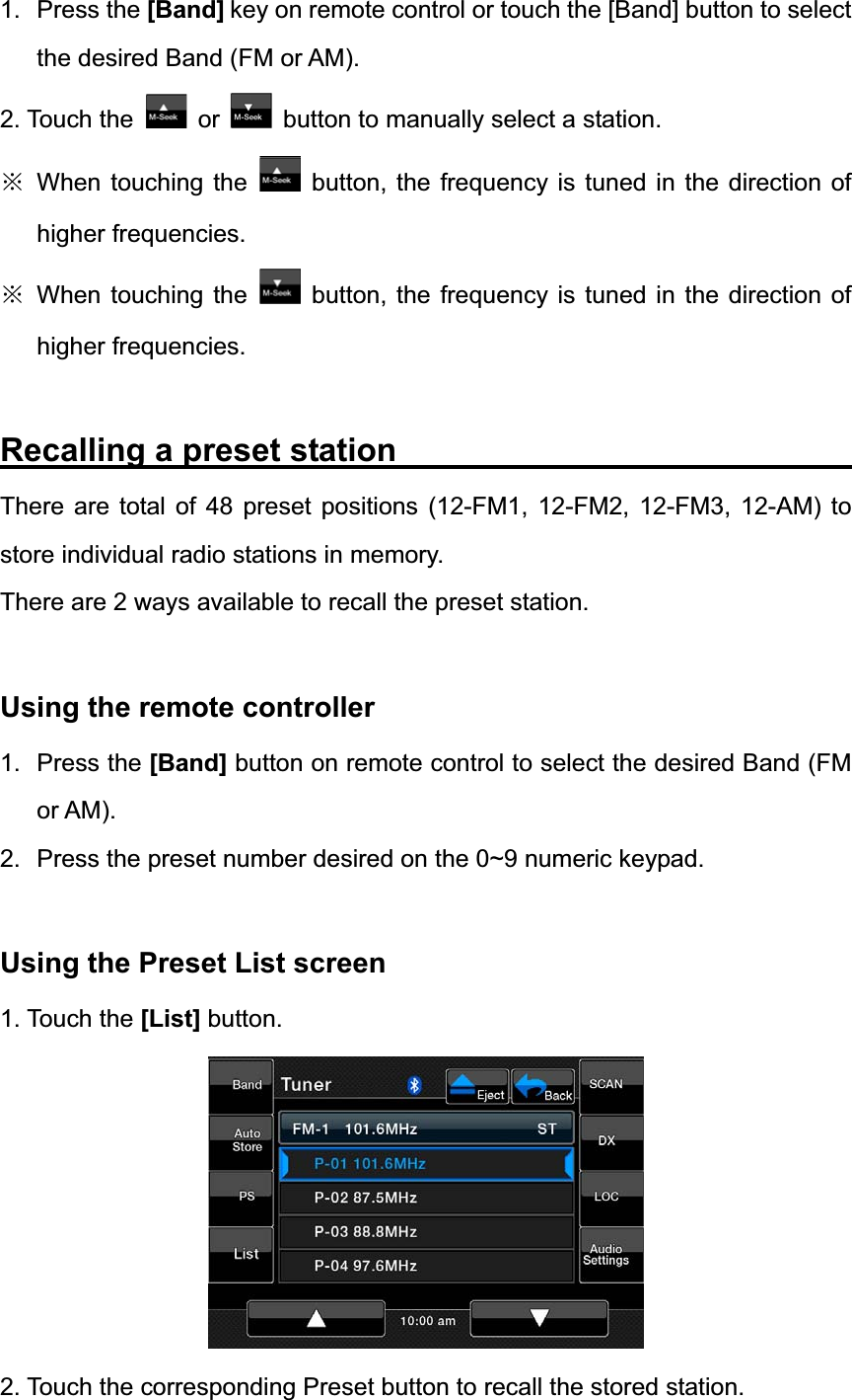 1. Press the [Band] key on remote control or touch the [Band] button to select the desired Band (FM or AM). 2. Touch the  or button to manually select a station. ĆWhen touching the  button, the frequency is tuned in the direction of higher frequencies. ĆWhen touching the  button, the frequency is tuned in the direction of higher frequencies. Recalling a preset station                            There are total of 48 preset positions (12-FM1, 12-FM2, 12-FM3, 12-AM) to store individual radio stations in memory. There are 2 ways available to recall the preset station. Using the remote controller   1. Press the [Band] button on remote control to select the desired Band (FM or AM). 2.  Press the preset number desired on the 0~9 numeric keypad. Using the Preset List screen   1. Touch the [List] button. 2. Touch the corresponding Preset button to recall the stored station. 