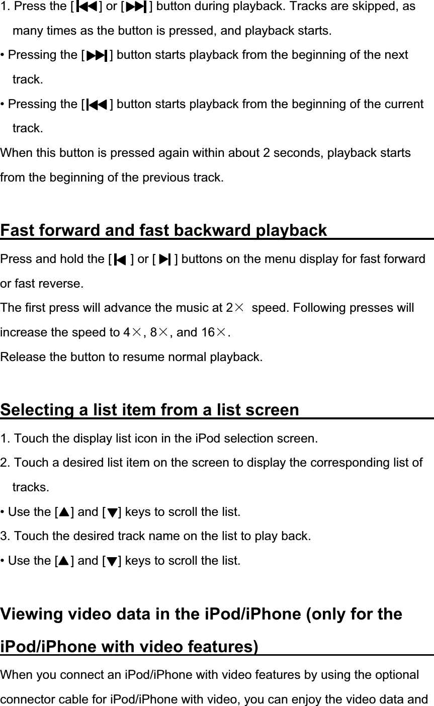 1. Press the [        ] or [        ] button during playback. Tracks are skipped, as many times as the button is pressed, and playback starts. &bull; Pressing the [        ] button starts playback from the beginning of the next track.&bull; Pressing the [        ] button starts playback from the beginning of the current track.When this button is pressed again within about 2 seconds, playback starts from the beginning of the previous track. Fast forward and fast backward playback            Press and hold the [      ] or [      ] buttons on the menu display for fast forward or fast reverse. The first press will advance the music at 2h  speed. Following presses will increase the speed to 4h, 8h, and 16h.Release the button to resume normal playback. Selecting a list item from a list screen               1. Touch the display list icon in the iPod selection screen. 2. Touch a desired list item on the screen to display the corresponding list of tracks.&bull; Use the [    ] and [    ] keys to scroll the list. 3. Touch the desired track name on the list to play back. &bull; Use the [    ] and [    ] keys to scroll the list.   Viewing video data in the iPod/iPhone (only for the iPod/iPhone with video features)          When you connect an iPod/iPhone with video features by using the optional connector cable for iPod/iPhone with video, you can enjoy the video data and 