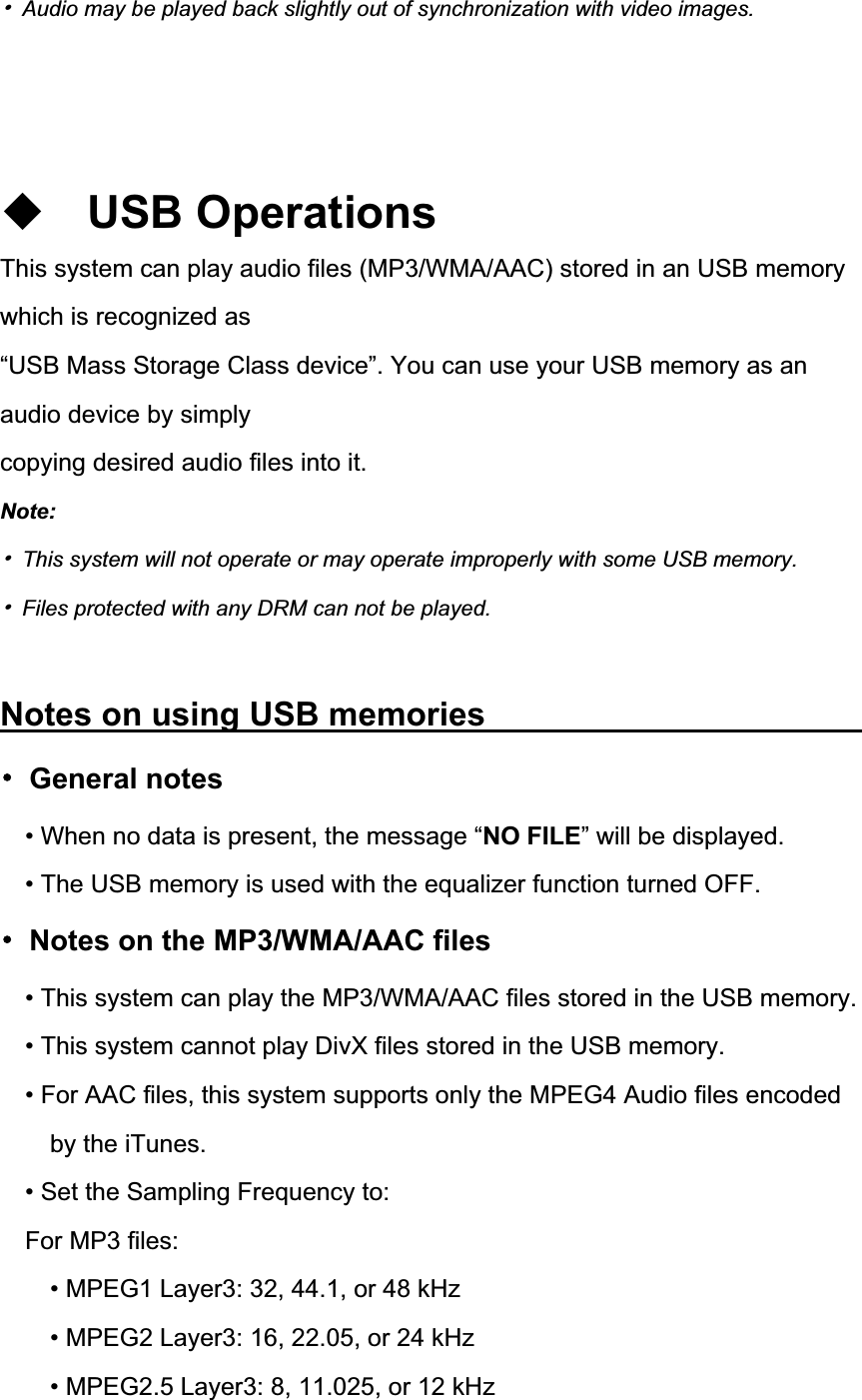 噝  Audio may be played back slightly out of synchronization with video images. USB Operations This system can play audio files (MP3/WMA/AAC) stored in an USB memory which is recognized as &ldquo;USB Mass Storage Class device&rdquo;. You can use your USB memory as an audio device by simply copying desired audio files into it. Note:噝  This system will not operate or may operate improperly with some USB memory. 噝  Files protected with any DRM can not be played. Notes on using USB memories          噝 General notes &bull; When no data is present, the message &ldquo;NO FILE&rdquo; will be displayed. &bull; The USB memory is used with the equalizer function turned OFF. 噝  Notes on the MP3/WMA/AAC files &bull; This system can play the MP3/WMA/AAC files stored in the USB memory. &bull; This system cannot play DivX files stored in the USB memory. &bull; For AAC files, this system supports only the MPEG4 Audio files encoded by the iTunes. &bull; Set the Sampling Frequency to: For MP3 files: &bull; MPEG1 Layer3: 32, 44.1, or 48 kHz &bull; MPEG2 Layer3: 16, 22.05, or 24 kHz &bull; MPEG2.5 Layer3: 8, 11.025, or 12 kHz 