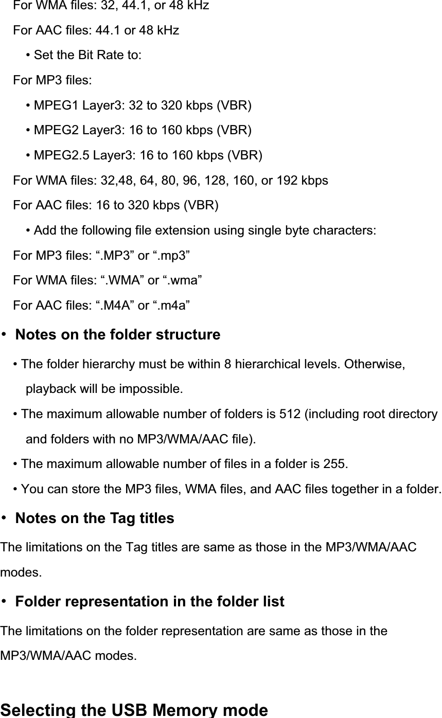 For WMA files: 32, 44.1, or 48 kHz For AAC files: 44.1 or 48 kHz &bull; Set the Bit Rate to: For MP3 files: &bull; MPEG1 Layer3: 32 to 320 kbps (VBR) &bull; MPEG2 Layer3: 16 to 160 kbps (VBR) &bull; MPEG2.5 Layer3: 16 to 160 kbps (VBR) For WMA files: 32,48, 64, 80, 96, 128, 160, or 192 kbps For AAC files: 16 to 320 kbps (VBR) &bull; Add the following file extension using single byte characters: For MP3 files: &ldquo;.MP3&rdquo; or &ldquo;.mp3&rdquo; For WMA files: &ldquo;.WMA&rdquo; or &ldquo;.wma&rdquo; For AAC files: &ldquo;.M4A&rdquo; or &ldquo;.m4a&rdquo; 噝  Notes on the folder structure &bull; The folder hierarchy must be within 8 hierarchical levels. Otherwise, playback will be impossible. &bull; The maximum allowable number of folders is 512 (including root directory and folders with no MP3/WMA/AAC file). &bull; The maximum allowable number of files in a folder is 255. &bull; You can store the MP3 files, WMA files, and AAC files together in a folder. 噝  Notes on the Tag titles The limitations on the Tag titles are same as those in the MP3/WMA/AAC modes.噝  Folder representation in the folder list The limitations on the folder representation are same as those in the MP3/WMA/AAC modes. Selecting the USB Memory mode                  
